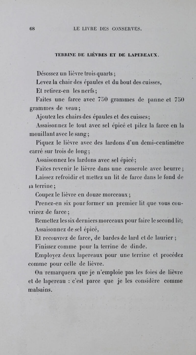TERRINE DE LIÈVRES ET DE LAPEREAUX. Désossez un lièvre trois quarts ; Levez la chair des épaules et du bout des cuisses, Et retirez-en les nerfs ; Faites une farce avec 750 grammes de panne et 750 grammes de veau ; Ajoutez les chairs des épaules et des cuisses; Assaisonnez le tout avec sel épicé et pilez la farce en la mouillant avec le sang ; Piquez le lièvre avec des lardons d’un demi-cenlimètre carré sur trois de long; Assaisonnez les lardons avec sel épicé; Faites revenir le lièvre dans une casserole avec beurre ; Laissez refroidir et mettez un lit de farce dans le fond de la terrine ; Coupez le lièvre en douze morceaux ; Prenez-en six pour former un premier lit que vous cou- vrirez de farce ; Remettez les six derniers morceaux pour faire le second Lit ; Assaisonnez de sel épicé, Et recouvrez de farce, de bardes de lard et de laurier ; Finissez comme pour la terrine de dinde. Employez deux lapereaux pour une terrine et procédez comme pour celle de lièvre. On remarquera que je n’emploie pas les foies de lièvre et de lapereau : c’est parce que je les considère comme malsains.