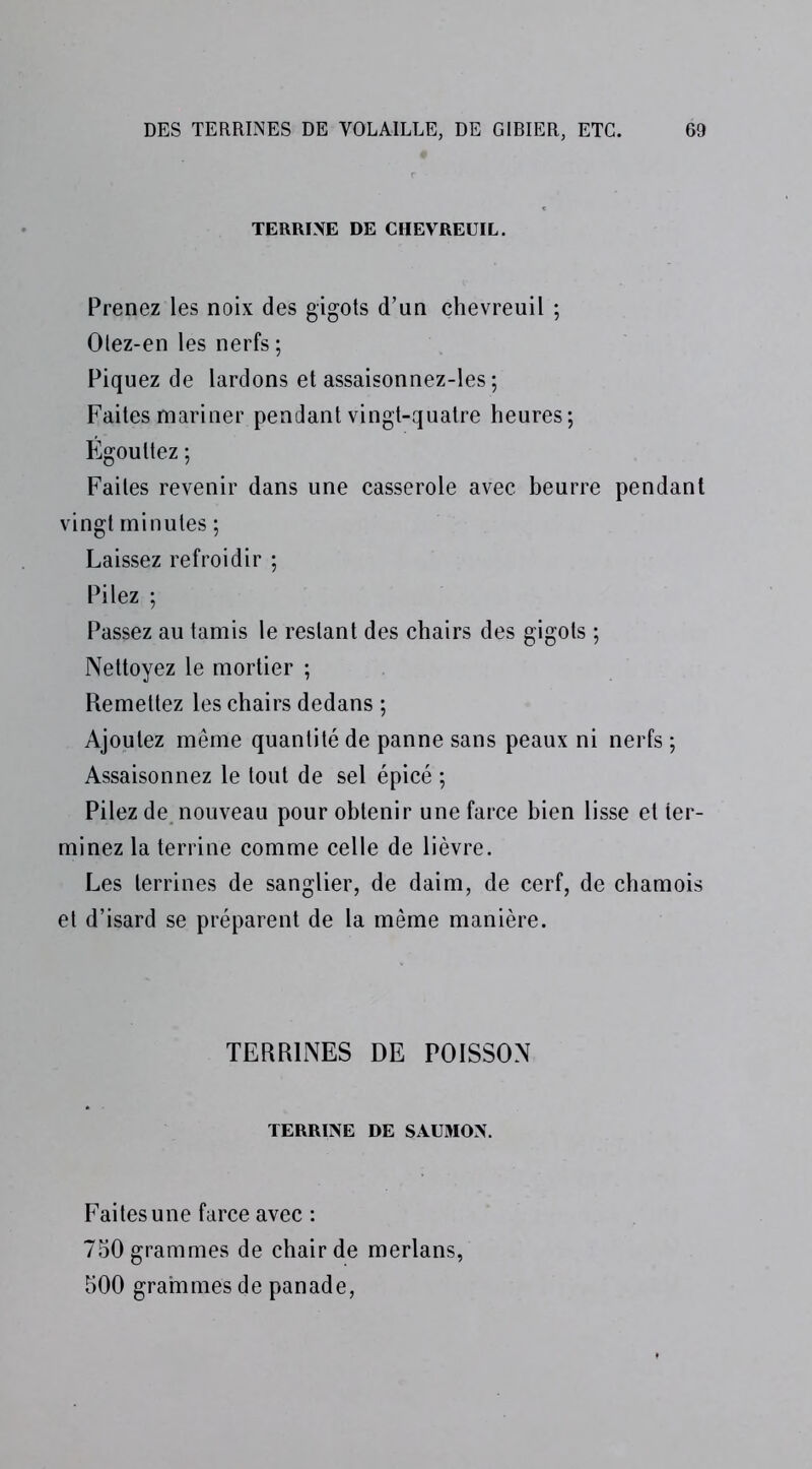 TERRINE DE CHEVREUIL. Prenez les noix des gigots d’un chevreuil ; Olez-en les nerfs ; Piquez de lardons et assaisonnez-les ; Faites mariner pendant vingt-quatre heures; Égouttez ; Faites revenir dans une casserole avec beurre pendant vingt minutes ; Laissez refroidir ; Pilez ; Passez au tamis le restant des chairs des gigots ; Nettoyez le mortier ; Remettez les chairs dedans ; Ajoutez même quantité de panne sans peaux ni nerfs ; Assaisonnez le tout de sel épicé ; Pilez de nouveau pour obtenir une farce bien lisse et ter- minez la terrine comme celle de lièvre. Les terrines de sanglier, de daim, de cerf, de chamois et d’isard se préparent de la même manière. TERRINES DE POISSON TERRINE DE SAUMON. Faites une farce avec : 750 grammes de chair de merlans, 500 grammes de panade,
