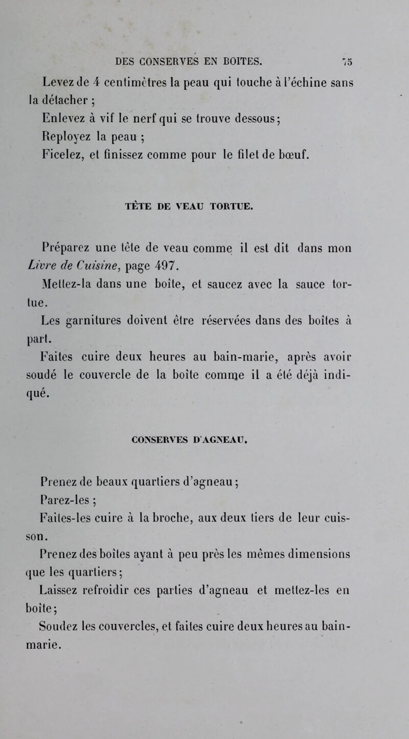 Levez de 4 centimètres la peau qui touche à l’échine sans la détacher ; Enlevez à vif le nerf qui se trouve dessous; Reployez la peau ; Ficelez, et finissez comme pour le filet de bœuf. TÈTE DE VEAU TORTUE. Préparez une tête de veau comme il est dit dans mon Livre de Cuisine, page 497. Metlez-la dans une boîte, et saucez avec la sauce tor- tue. Les garnitures doivent être réservées dans des boîtes à part. Faites cuire deux heures au bain-marie, après avoir soudé le couvercle de la boîte comme il a été déjà indi- qué. CONSERVES D AGNEAU. Prenez de beaux quartiers d’agneau ; Parez-les ; Failes-les cuire à la broche, aux deux tiers de leur cuis- son. Prenez des boîtes ayant à peu près les mêmes dimensions que les quartiers; Laissez refroidir ces parties d’agneau et mettez-les en boîte; Soudez les couvercles, et faites cuire deux heures au bain- marie.