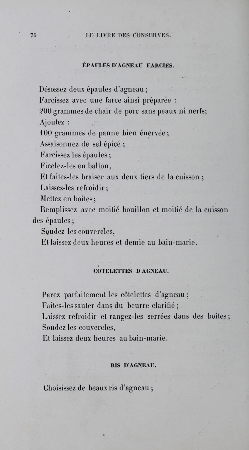 ÉPAULES D’AGNEAU FARCIES. Désossez deux épaules d’agneau ; Farcissez avec une farce ainsi préparée : 200 grammes de chair de porc sans peaux ni nerfs; Ajoutez : 100 grammes de panne bien énervée; Assaisonnez de sel épicé ; Farcissez les épaules ; Ficelez-les en ballon, Et faites-les braiser aux deux tiers de la cuisson ; Laissez-les refroidir ; Mettez en boîtes; Remplissez avec moitié bouillon et moitié de la cuisson des épaules ; Soudez les couvercles, Et laissez deux heures et demie au bain-marie. COTELETTES D AGNEAU. Parez parfaitement les côtelettes d’agneau ; Faites-les sauter dans du beurre clarifié; Laissez refroidir et rangez-les serrées dans des boîtes; Soudez les couvercles, Et laissez deux heures au bain-marie. RIS D'AGNEAU. Choisissez de beaux ris d’agneau ;