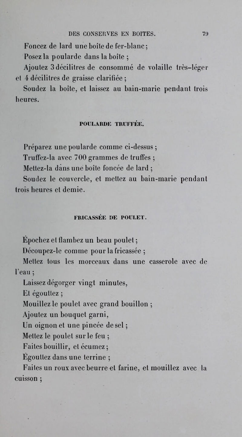 Foncez de lard une boîte de fer-blanc; Posez la poularde dans la boîte ; Ajoutez 3 décilitres de consommé de volaille très-léger et 4 décilitres de graisse clarifiée ; Soudez la boîte, et laissez au bain-marie pendant trois heures. POULARDE TRUFFÉE. Préparez une poularde comme ci-dessus; Truffez-la avec 700 grammes de truffes ; Mettez-la dans une boîte foncée de lard ; Soudez le couvercle, et mettez au bain-marie pendant trois heures et demie. FRICASSÉE DE POULET. Épochez et flambez un beau poulet ; Découpez-le comme pour la fricassée ; Mettez tous les morceaux dans une casserole avec de l’eau ; Laissez dégorger vingt minutes, Et égouttez ; Mouillez le poulet avec grand bouillon ; Ajoutez un bouquet garni, Un oignon et une pincée de sel ; Mettez le poulet sur le feu ; Faites bouillir, etécumez; Égouttez dans une terrine ; Faites un roux avec beurre et farine, et mouillez avec la cuisson ;