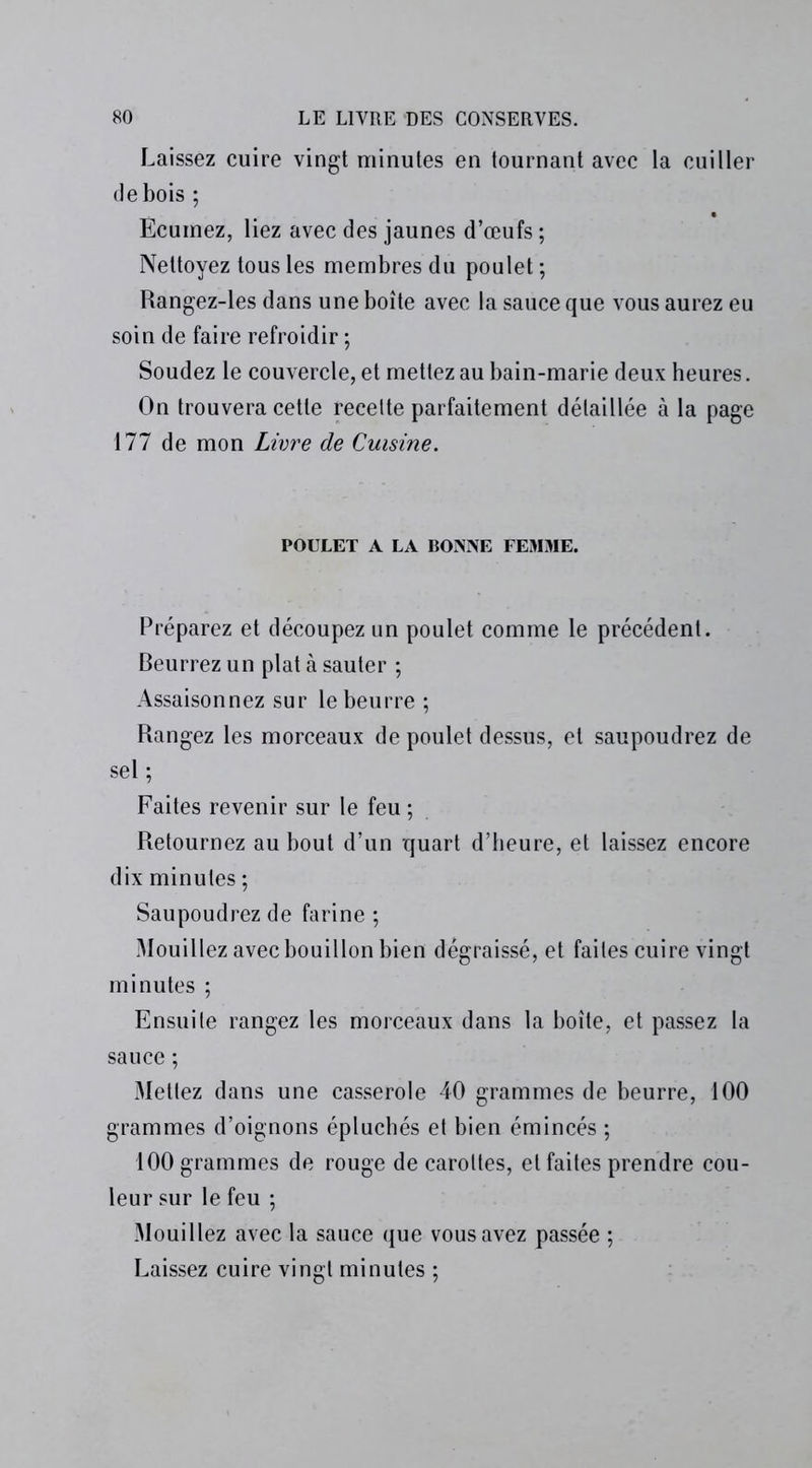 Laissez cuire vingt minutes en tournant avec la cuiller de bois ; Ecumez, liez avec des jaunes d’œufs ; Nettoyez tous les membres du poulet ; Rangez-les dans une boîte avec la sauce que vous aurez eu soin de faire refroidir ; Soudez le couvercle, et mettez au bain-marie deux heures. On trouvera cette recelte parfaitement détaillée à la page 177 de mon Livre de Cuisine. POULET A LA BONNE FEMME. Préparez et découpez un poulet comme le précédent. Beurrez un plat à sauter ; Assaisonnez sur le beurre ; Rangez les morceaux de poulet dessus, et saupoudrez de sel ; Faites revenir sur le feu ; Retournez au bout d’un quart d’heure, et laissez encore dix minutes ; Saupoudrez de farine ; Mouillez avec bouillon bien dégraissé, et faites cuire vingt minutes ; Ensuite rangez les morceaux dans la boîte, et passez la sauce ; Mettez dans une casserole 40 grammes de beurre, 100 grammes d’oignons épluchés et bien émincés ; 100 grammes de rouge de carottes, et faites prendre cou- leur sur le feu ; Mouillez avec la sauce que vous avez passée ; Laissez cuire vingt minutes ;