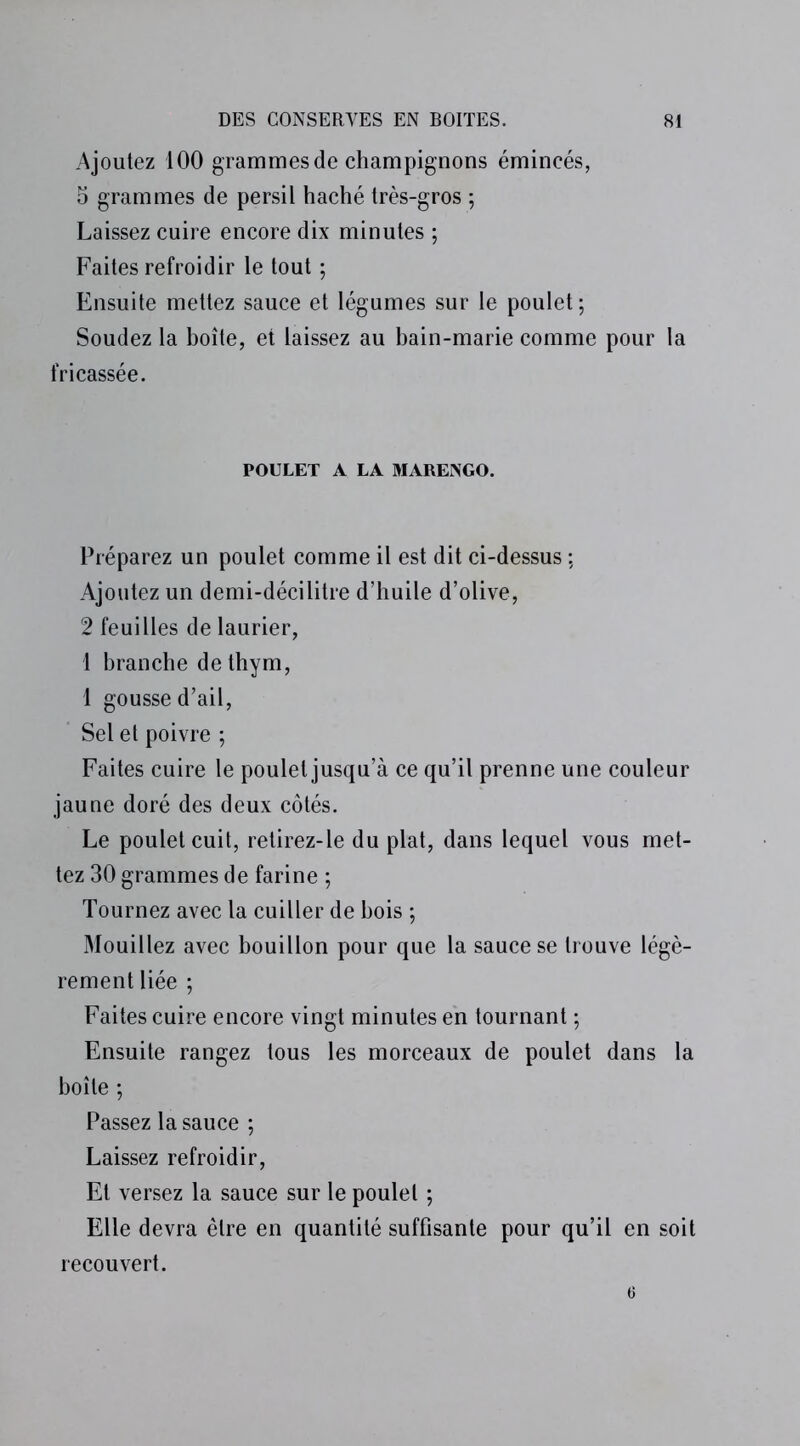 Ajoutez 100 grammes de champignons émincés, o grammes de persil haché très-gros ; Laissez cuire encore dix minutes ; Faites refroidir le tout ; Ensuite mettez sauce et légumes sur le poulet ; Soudez la boîte, et laissez au bain-marie comme pour la fricassée. POULET A LA MARENGO. Préparez un poulet comme il est dit ci-dessus -, Ajoutez un demi-décilitre d’huile d’olive, 2 feuilles de laurier, 1 branche de thym, 1 gousse d’ail, Sel et poivre ; Faites cuire le poulet jusqu’à ce qu’il prenne une couleur jaune doré des deux côtés. Le poulet cuit, retirez-le du plat, dans lequel vous met- tez 30 grammes de farine ; Tournez avec la cuiller de bois ; Mouillez avec bouillon pour que la sauce se trouve légè- rement liée ; Faites cuire encore vingt minutes en tournant ; Ensuite rangez tous les morceaux de poulet dans la boîte ; Passez la sauce ; Laissez refroidir, Et versez la sauce sur le poulet ; Elle devra être en quantité suffisante pour qu’il en soit recouvert.