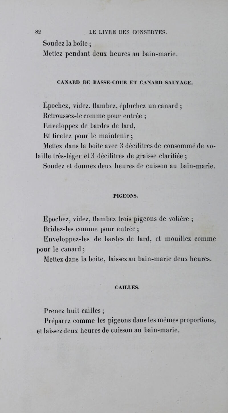 Soudez la boîte ; Mettez pendant deux heures au bain-marie. CANARD DE BASSE-COUR ET CANARD SAUVAGE. Épochez, videz, flambez, épluchez un canard ; Retroussez-le comme pour entrée ; Enveloppez de bardes de lard, Et ficelez pour le maintenir ; Mettez dans la boîte avec 3 décilitres de consommé de vo- laille très-léger et 3 décilitres de graisse clarifiée ; Soudez et donnez deux heures de cuisson au bain-marie. PIGEONS. Épochez, videz, flambez trois pigeons de volière ; Bridez-les comme pour entrée ; Enveloppez-les de bardes de lard, et mouillez comme pour le canard ; Mettez dans la boîte, laissez au bain-marie deux heures. CAILLES. Prenez huit cailles ; Préparez comme les pigeons dans les mêmes proportions, et laissez deux heures de cuisson au bain-marie.