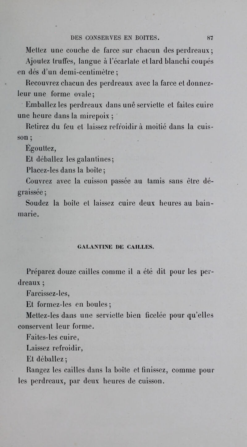 Mettez une couche de farce sur chacun des perdreaux ; Ajoutez truffes, langue à l’écarlate et lard blanchi coupés en dés d’un demi-centimètre ; Recouvrez chacun des perdreaux avec la farce et donnez- leur une forme ovale; Emballez les perdreaux dans une serviette et faites cuire une heure dans la mirepoix ; Retirez du feu et laissez refroidir à moitié dans la cuis- son ; Égouttez, Et déballez les galantines; Placez-les dans la boîte ; Couvrez avec la cuisson passée au tamis sans être dé- graissée ; Soudez la boîte et laissez cuire deux heures au bain- marie. GALANTINE DE CAILLES. Préparez douze cailles comme il a été dit pour les per- dreaux ; Farcissez-les, Et formez-les en boules; Mettez-les dans une serviette bien ficelée pour qu’elles conservent leur forme. Faites-les cuire, Laissez refroidir, Et déballez ; Rangez les cailles dans la boîte et finissez, comme pour les perdreaux, par deux heures de cuisson.