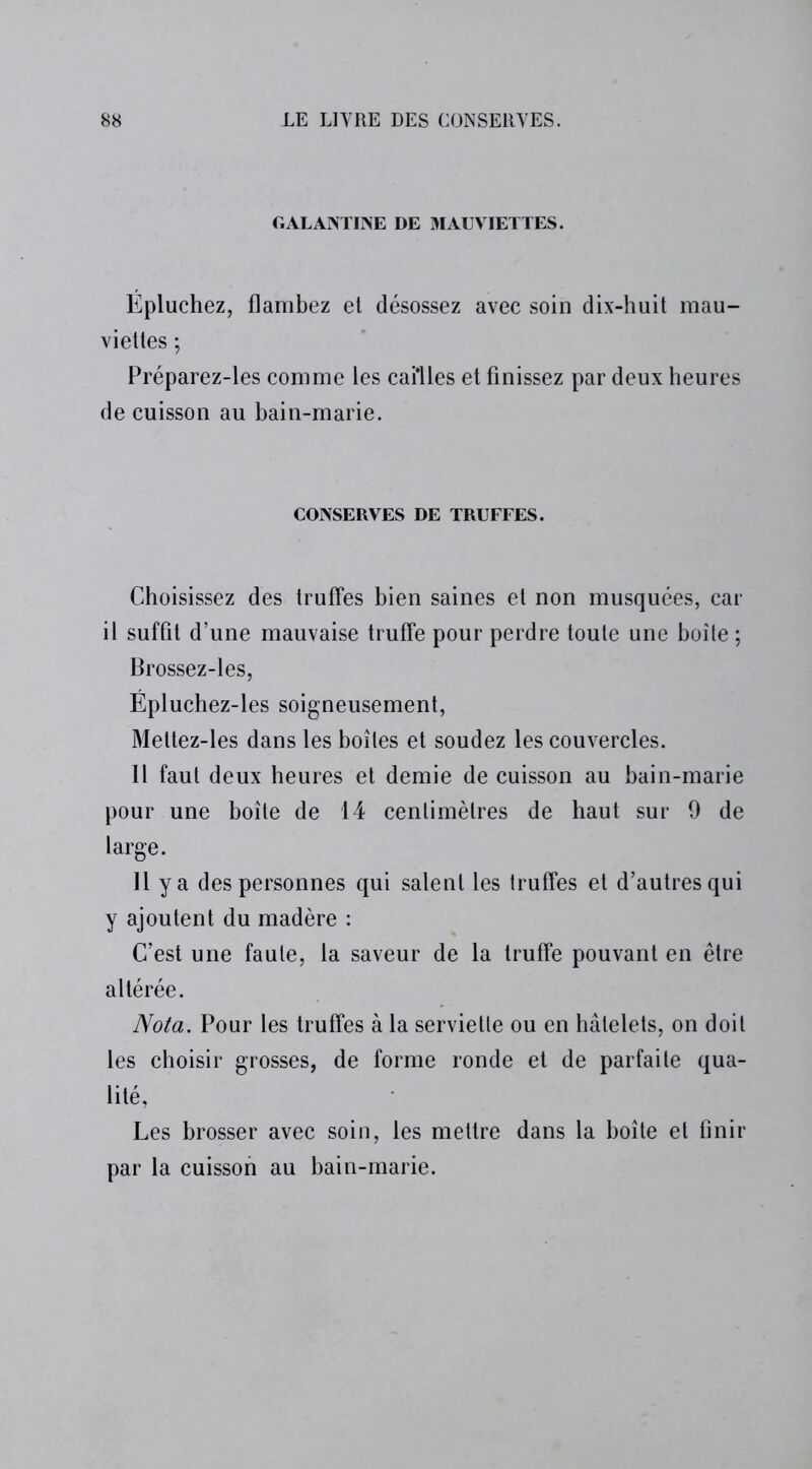 GALANTINE DE MAUVIETTES. Épluchez, flambez et désossez avec soin dix-huit mau- viettes ; Préparez-les comme les cailles et finissez par deux heures de cuisson au bain-marie. CONSERVES DE TRUFFES. Choisissez des truffes bien saines et non musquées, car il suffit d’une mauvaise truffe pour perdre toute une boîte ; Brossez-les, Épluchez-les soigneusement, Meltez-les dans les boîtes et soudez les couvercles. 11 faut deux heures et demie de cuisson au bain-marie pour une boîte de 14 centimètres de haut sur 9 de large. Il y a des personnes qui salent les truffes et d’autres qui y ajoutent du madère : C’est une faute, la saveur de la truffe pouvant en être altérée. Nota. Pour les truffes à la serviette ou en hâtelets, on doit les choisir grosses, de forme ronde et de parfaite qua- lité, Les brosser avec soin, les mettre dans la boîte et finir par la cuisson au bain-marie.