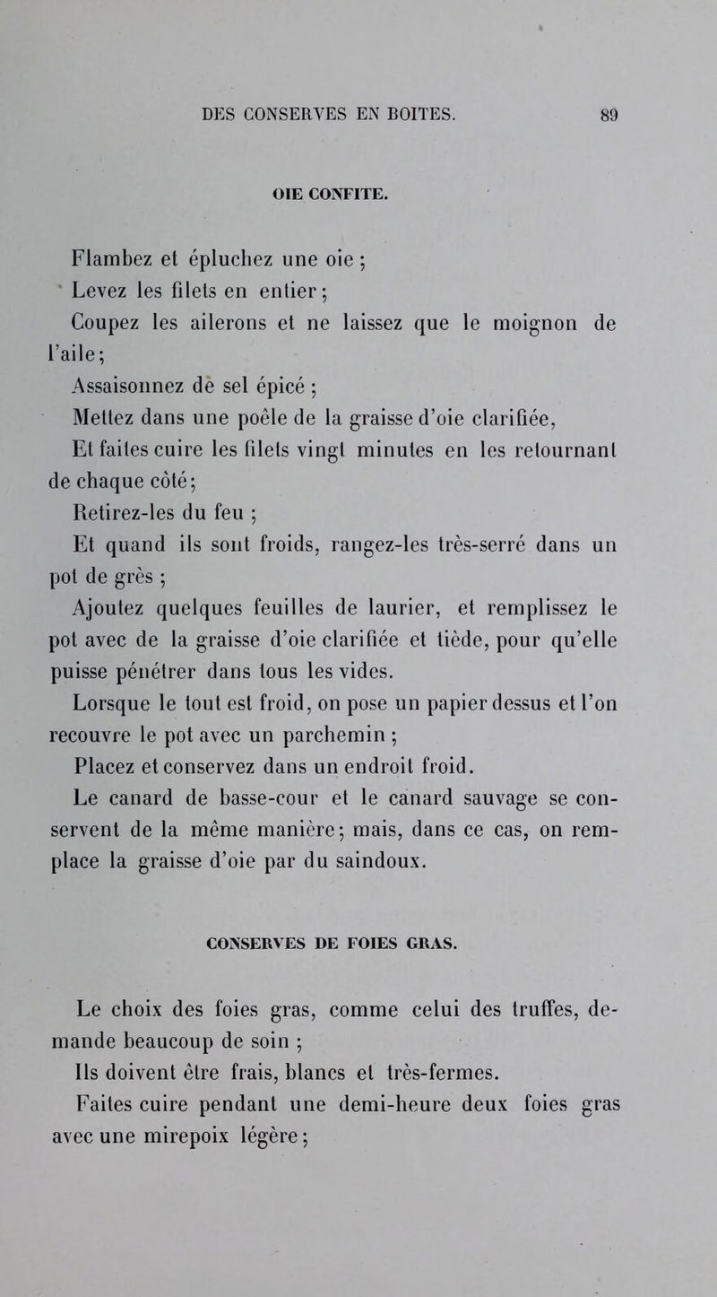 OIE CONFITE. Flambez et épluchez une oie ; Levez les filets en entier; Coupez les ailerons et ne laissez que le moignon de l’aile; Assaisonnez dè sel épicé ; Mettez dans une poêle de la graisse d’oie clarifiée, Et faites cuire les filets vingt minutes en les retournant de chaque côté; Retirez-les du feu ; Et quand ils sont froids, rangez-les très-serré dans un pot de grès ; Ajoutez quelques feuilles de laurier, et remplissez le pot avec de la graisse d’oie clarifiée et tiède, pour qu’elle puisse pénétrer dans tous les vides. Lorsque le tout est froid, on pose un papier dessus et l’on recouvre le pot avec un parchemin ; Placez et conservez dans un endroit froid. Le canard de basse-cour et le canard sauvage se con- servent de la même manière; mais, dans ce cas, on rem- place la graisse d’oie par du saindoux. CONSERVES DE FOIES GRAS. Le choix des foies gras, comme celui des truffes, de- mande beaucoup de soin ; Ils doivent être frais, blancs et très-fermes. Faites cuire pendant une demi-heure deux foies gras avec une mirepoix légère ;