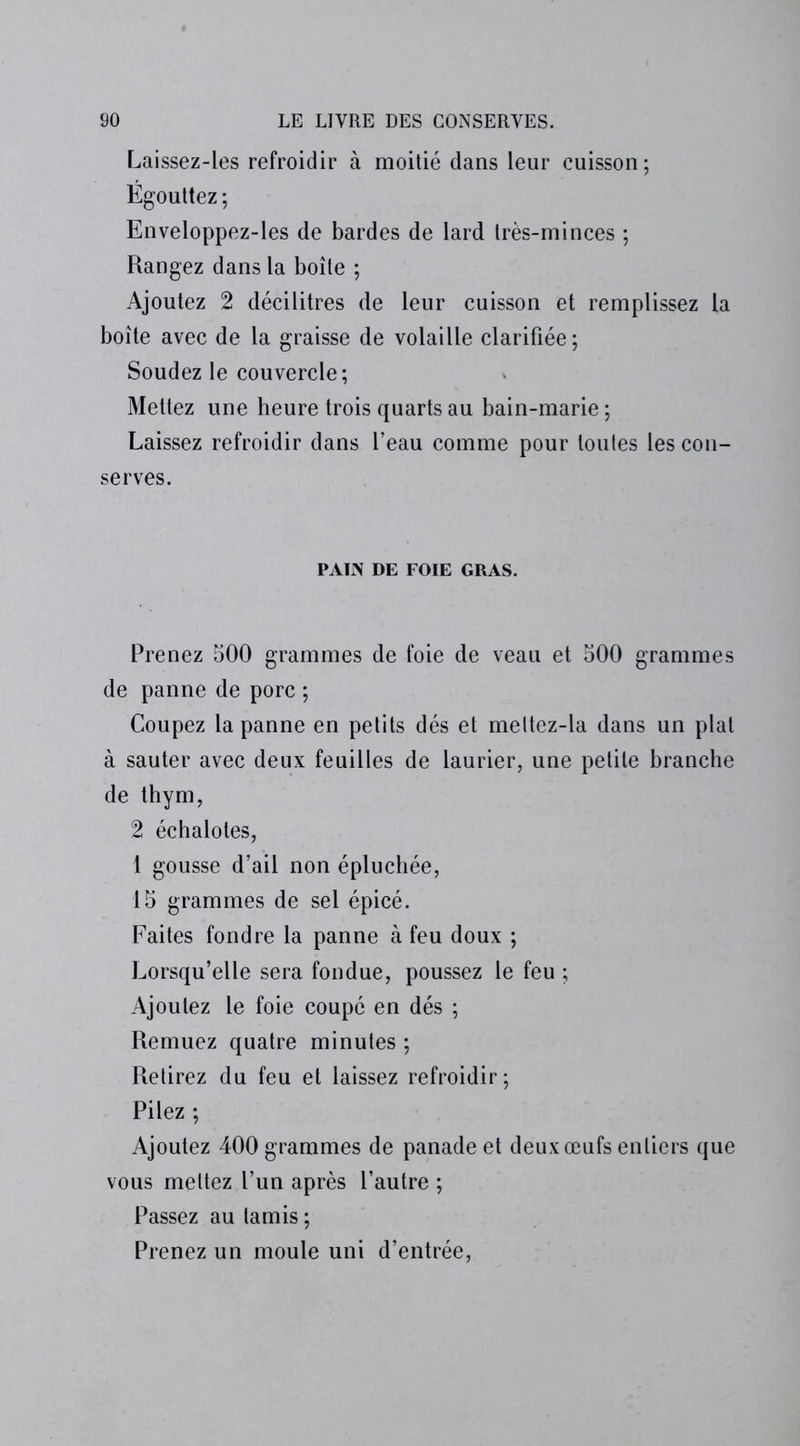 Laissez-les refroidir à moitié dans leur cuisson; Égouttez; Enveloppez-les de bardes de lard très-minces ; Rangez dans la boîte ; Ajoutez 2 décilitres de leur cuisson et remplissez la boîte avec de la graisse de volaille clarifiée; Soudez le couvercle; Mettez une heure trois quarts au bain-marie ; Laissez refroidir dans l’eau comme pour toutes les con- serves. PAIN DE FOIE GRAS. Prenez 500 grammes de foie de veau et 500 grammes de panne de porc ; Coupez la panne en petits dés et meltez-la dans un plat à sauter avec deux feuilles de laurier, une petite branche de thym, 2 échalotes, 1 gousse d’ail non épluchée, 15 grammes de sel épicé. Faites fondre la panne à feu doux ; Lorsqu’elle sera fondue, poussez le feu ; Ajoutez le foie coupé en dés ; Remuez quatre minutes ; Retirez du feu et laissez refroidir; Pilez ; Ajoutez 400 grammes de panade et deux œufs entiers que vous mettez l’un après l’autre ; Passez au tamis ; Prenez un moule uni d’entrée,