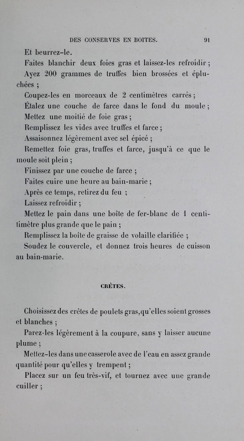 Et beurrez-le. Faites blanchir deux foies gras et laissez-les refroidir ; Ayez 200 grammes de truffes bien brossées et éplu- chées ; Coupez-les en morceaux de 2 centimètres carrés ; Étalez une couche de farce dans le fond du moule ; Mettez une moitié de foie gras ; Remplissez les vides avec truffes et farce ; Assaisonnez légèrement avec sel épicé ; Remettez foie gras, truffes et farce, jusqu’à ce que le moule soit plein ; Finissez par une couche de farce ; Faites cuire une heure au bain-marie ; Après ce temps, retirez du feu ; Laissez refroidir ; Mettez le pain dans une boîte de fer-blanc de 1 cenli- timètre plus grande que le pain ; Remplissez la boîte de graisse de volaille clarifiée ; Soudez le couvercle, et donnez trois heures de cuisson au bain-marie. CRÊTES. Choisissez des crêtes de poulets gras,qu’elles soient grosses et blanches ; Parez-les légèrement à la coupure, sans y laisser aucune plume ; Mettez-les dans une casserole avec de l’eau en assez grande quantité pour qu’elles y trempent ; Placez sur un feu très-vif, et tournez avec une grande cuiller ;