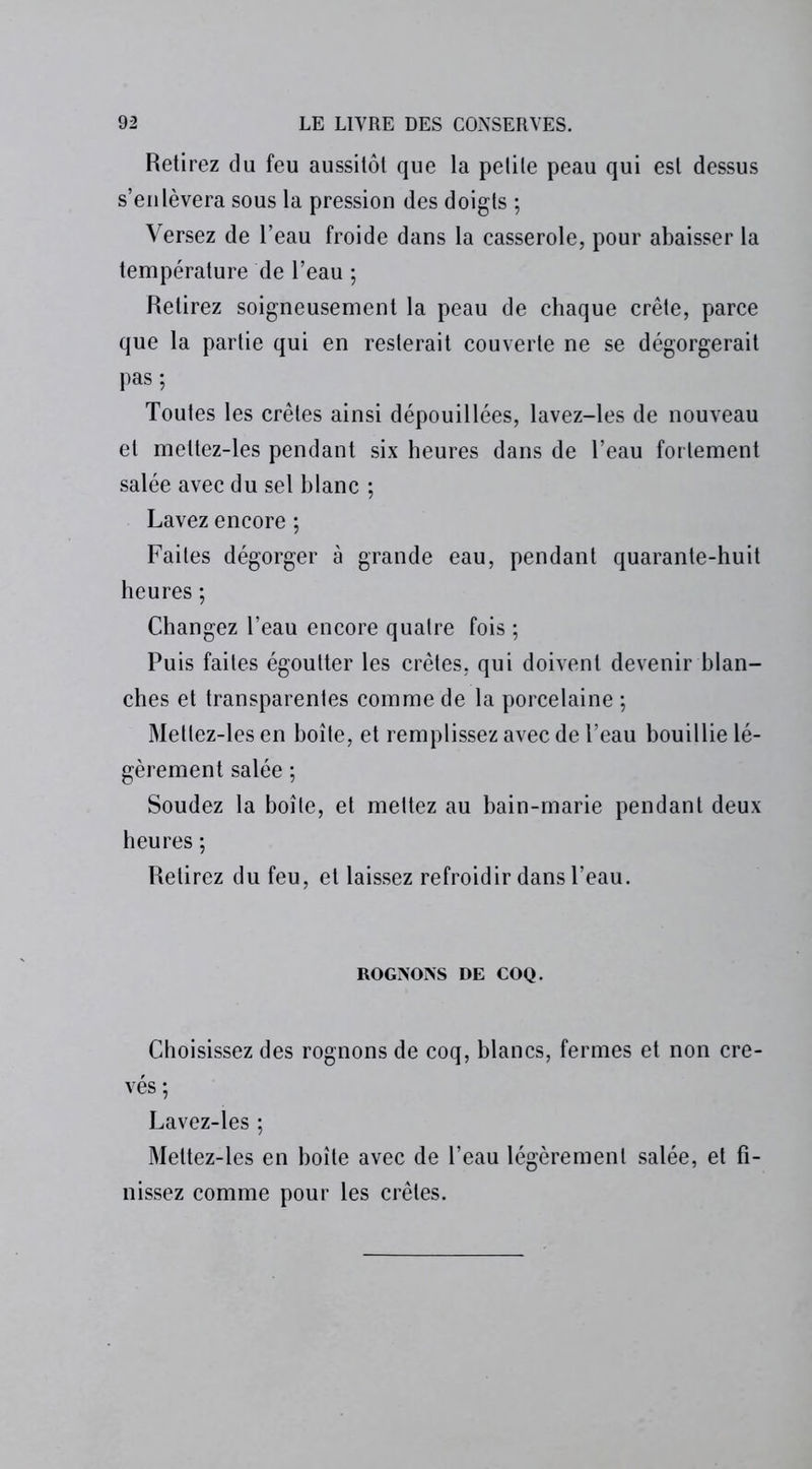 Retirez du feu aussitôt que la petite peau qui est dessus s’enlèvera sous la pression des doigts ; Versez de l’eau froide dans la casserole, pour abaisser la température de l’eau -, Retirez soigneusement la peau de chaque crête, parce que la partie qui en resterait couverte ne se dégorgerait pas; Toutes les crêtes ainsi dépouillées, lavez-les de nouveau et mettez-les pendant six heures dans de l’eau fortement salée avec du sel blanc ; Lavez encore ; Faites dégorger à grande eau, pendant quarante-huit heures ; Changez l’eau encore quatre fois ; Puis faites égoutter les crêtes, qui doivent devenir blan- ches et transparentes comme de la porcelaine ; Mettez-les en boîte, et remplissez avec de l’eau bouillie lé- gèrement salée ; Soudez la boîte, et mettez au bain-marie pendant deux heures ; Retirez du feu, et laissez refroidir dans l’eau. ROGNONS DE COQ. Choisissez des rognons de coq, blancs, fermes et non cre- vés ; Lavez-les ; Mettez-les en boîte avec de l’eau légèrement salée, et fi- nissez comme pour les crêtes.