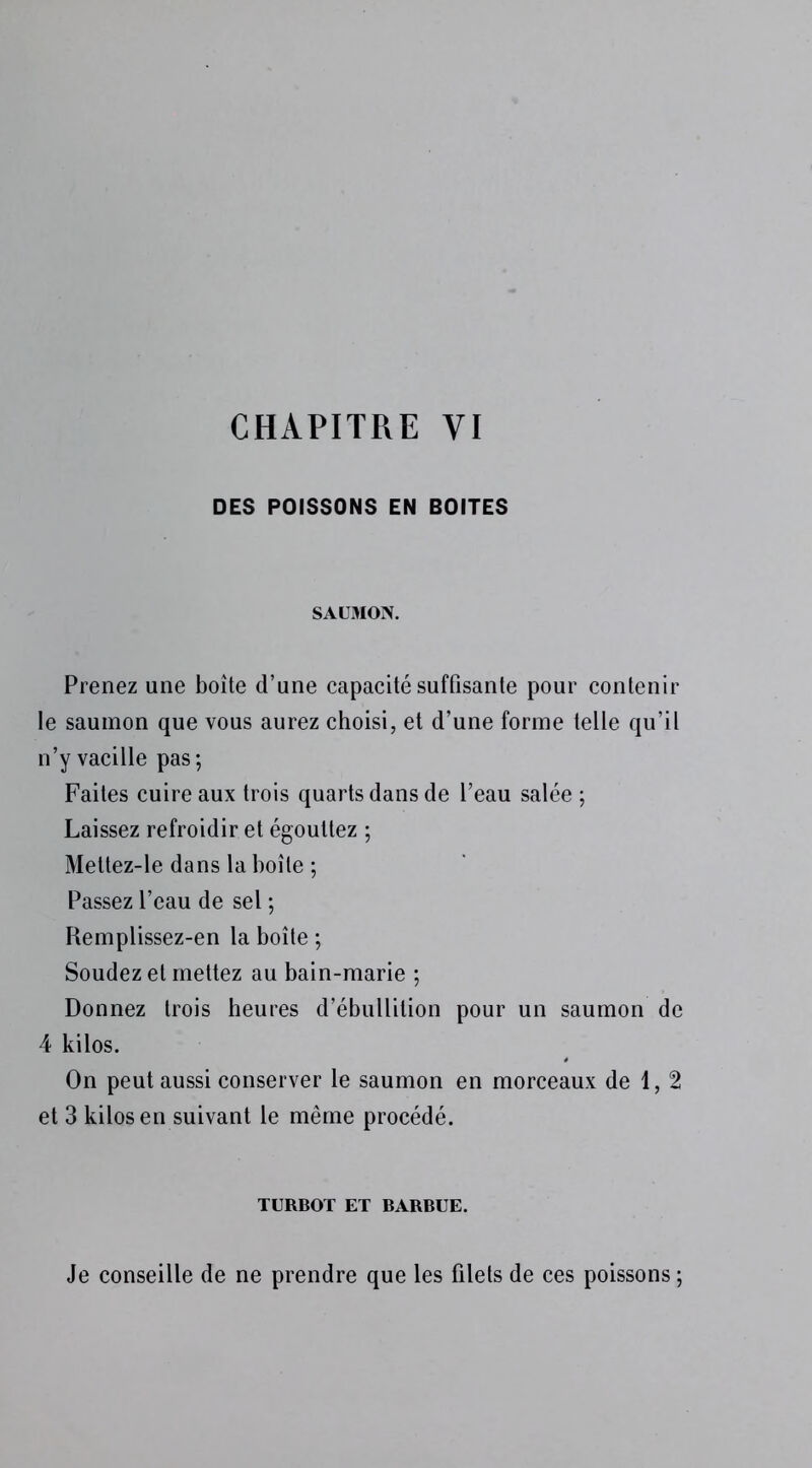 DES POISSONS EN BOITES SAUMON. Prenez une boîte d’une capacité suffisante pour contenir le saumon que vous aurez choisi, et d’une forme telle qu’il n’y vacille pas; Faites cuire aux trois quarts dans de l’eau salée ; Laissez refroidir et égouttez ; Mettez-le dans la boîte ; Passez l’eau de sel ; Remplissez-en la boîte ; Soudez et mettez au bain-marie ; Donnez trois heures d’ébullition pour un saumon de 4 kilos. On peut aussi conserver le saumon en morceaux de 1, 2 et 3 kilos en suivant le même procédé. TURBOT ET BARBUE. Je conseille de ne prendre que les filets de ces poissons ;