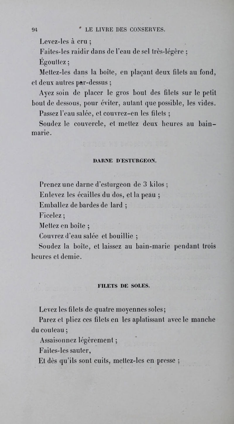 Levez-les à cru ; Faites-les raidir dans de l’eau de sel Irès-légère : Égouttez ; Mettez-les dans la boîte, en plaçant deux filets au fond, et deux autres par-dessus ; Ayez soin de placer le gros bout des filets sur le petit bout de dessous, pour éviter, autant que possible, les vides. Passez l’eau salée, et couvrez-en les filets ; Soudez le couvercle, et mettez deux heures au bain- marie. DARNE D ESTURGEON. Prenez une darne d’esturgeon de 3 kilos ; Enlevez les écailles du dos, et la peau ; Emballez de bardes de lard ; Ficelez ; Mettez en boîte ; Couvrez d’eau salée et bouillie ; Soudez la boîte, et laissez au bain-marie pendant trois heures et demie. FILETS DE SOLES. Levez les filets de quatre moyennes soles; Parez et pliez ces filets en les aplatissant avec le manche du couteau ; Assaisonnez légèrement ; Faites-les sauter, Et dès qu’ils sont cuits, mettez-les en presse ;
