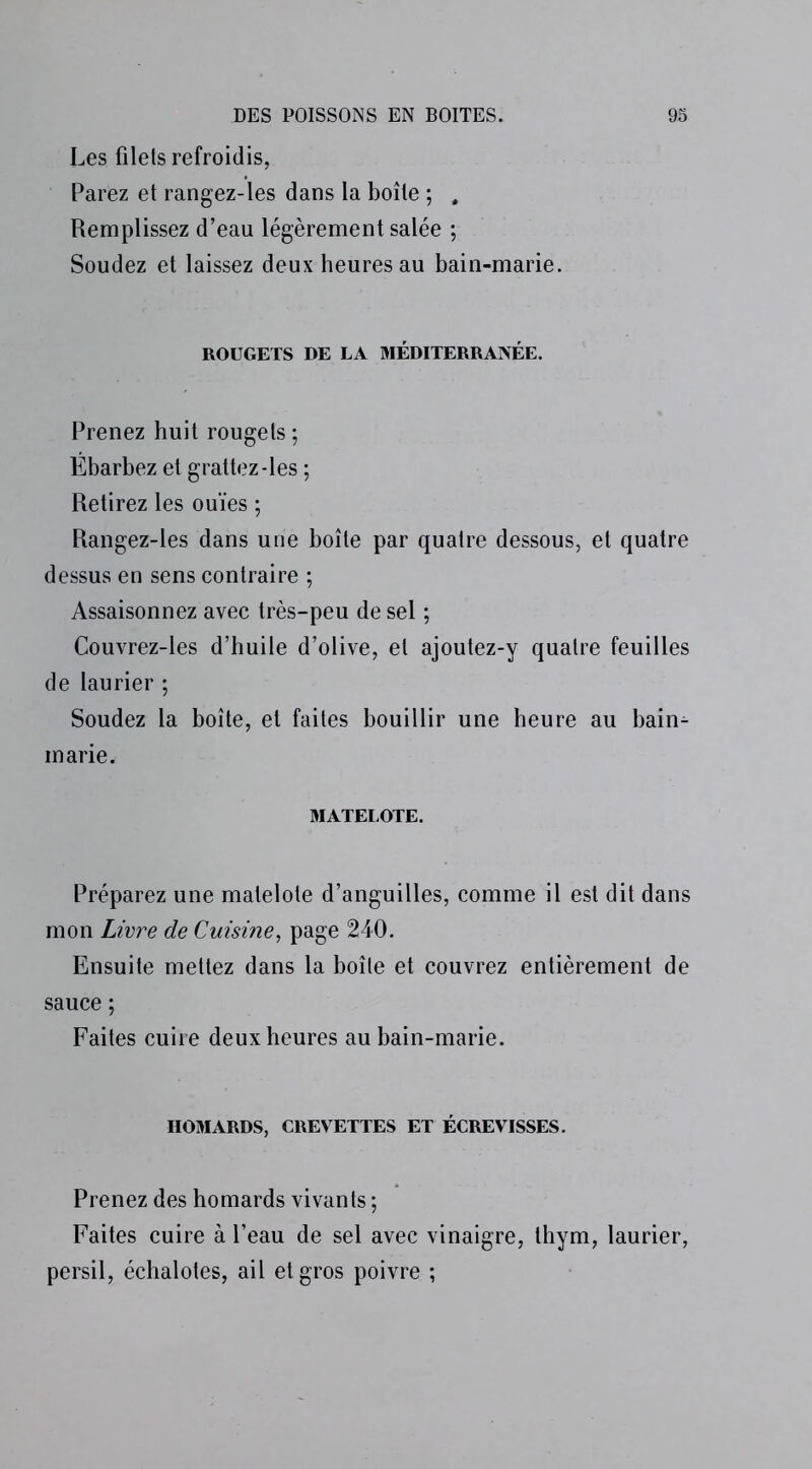 Les filets refroidis, Parez et rangez-les dans la boîte ; , Remplissez d’eau légèrement salée ; Soudez et laissez deux heures au bain-marie. ROUGETS DE LA MÉDITERRANÉE. Prenez huit rougets ; Ébarbez et grattez-les ; Retirez les ouïes ; Rangez-les dans une boîte par quatre dessous, et quatre dessus en sens contraire ; Assaisonnez avec très-peu de sel ; Couvrez-les d’huile d’olive, et ajoutez-y quatre feuilles de laurier ; Soudez la boîte, et faites bouillir une heure au bain- marie. MATELOTE. Préparez une matelote d’anguilles, comme il est dit dans mon Livre de Cuisine, page 240. Ensuite mettez dans la boîte et couvrez entièrement de sauce ; Faites cuire deux heures au bain-marie. HOMARDS, CREVETTES ET ÉCREVISSES. Prenez des homards vivants ; Faites cuire à l’eau de sel avec vinaigre, thym, laurier, persil, échalotes, ail et gros poivre ;