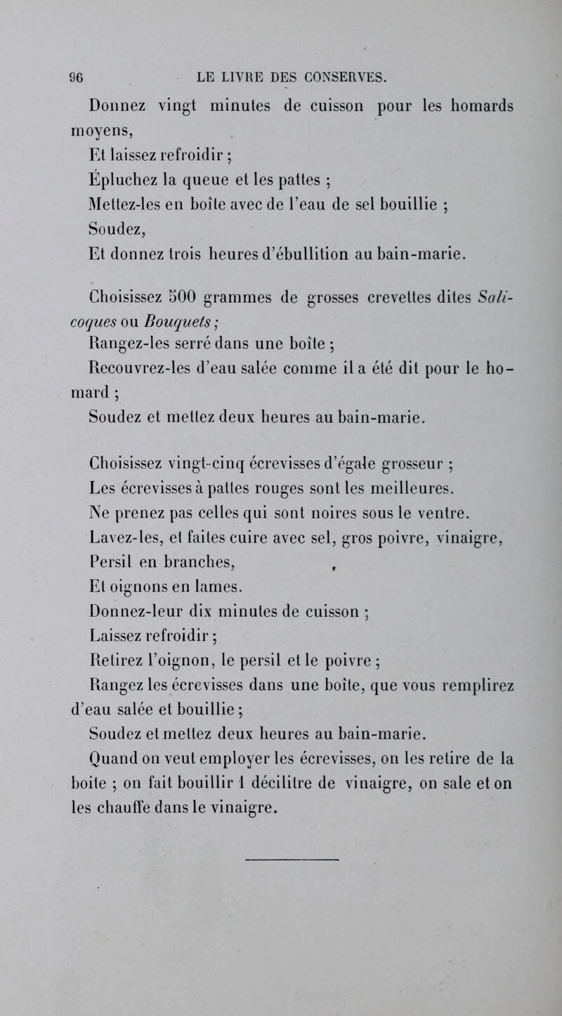 Donnez vingt minutes de cuisson pour les homards moyens, Et laissez refroidir ; Épluchez la queue et les pattes ; Mettez-les en boîte avec de l’eau de sel bouillie ; Soudez, Et donnez trois heures d’ébullition au bain-marie. Choisissez 500 grammes de grosses crevettes dites Sali- coques ou Bouquets ; Rangez-les serré dans une boîte ; Recouvrez-les d’eau salée comme il a été dit pour le ho- mard ; Soudez et mettez deux heures au bain-marie. Choisissez vingt-cinq écrevisses d’égale grosseur ; Les écrevisses à pattes rouges sont les meilleures. Ne prenez pas celles qui sont noires sous le ventre. Lavez-les, et faites cuire avec sel, gros poivre, vinaigre, Persil en branches, Et oignons en lames. Donnez-leur dix minutes de cuisson ; Laissez refroidir ; Retirez l’oignon, le persil et le poivre ; Rangez les écrevisses dans une boîte, que vous remplirez d’eau salée et bouillie ; Soudez et mettez deux heures au bain-marie. Quand on veut employer les écrevisses, on les retire de la boite ; on fait bouillir 1 décilitre de vinaigre, on sale et on les chauffe dans le vinaigre.