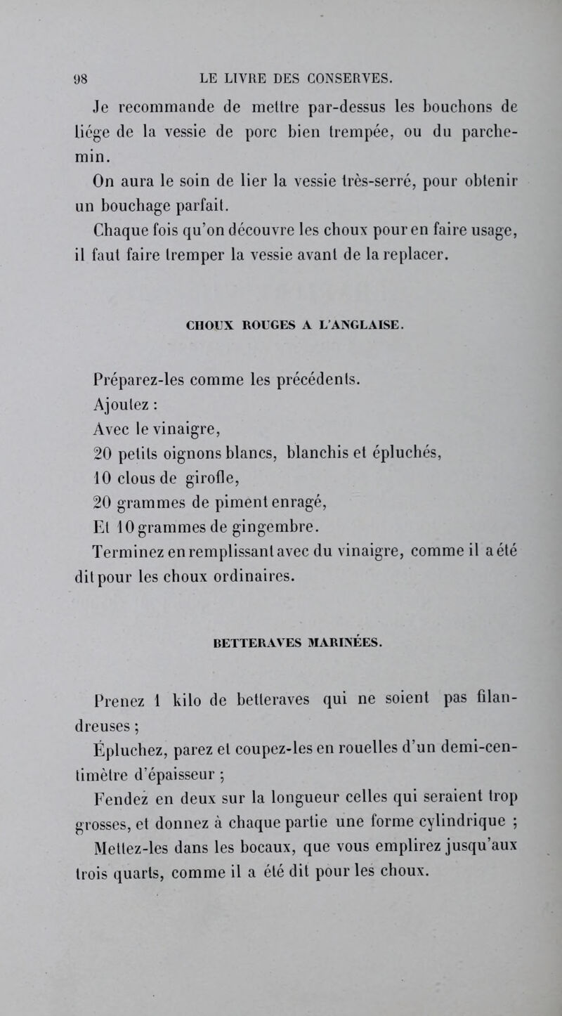 Je recommande de mettre par-dessus les bouchons de liège de la vessie de porc bien trempée, ou du parche- min. On aura le soin de lier la vessie très-serré, pour obtenir un bouchage parfait. Chaque fois qu’on découvre les choux pour en faire usage, il faut faire tremper la vessie avant de la replacer. CIIOUX ROUGES A L’ANGLAISE. Préparez-les comme les précédents. Ajoutez : Avec le vinaigre, 20 petits oignons blancs, blanchis et épluchés, 10 clous de girofle, 20 grammes de piment enragé, El 10 grammes de gingembre. Terminez en remplissant avec du vinaigre, comme il a été dit pour les choux ordinaires. BETTERAVES MARINÉES. Prenez 1 kilo de betteraves qui ne soient pas filan- dreuses ; Épluchez, parez et coupez-les en rouelles d’un demi-cen- timètre d’épaisseur ; Fendez en deux sur la longueur celles qui seraient trop grosses, et donnez à chaque partie une forme cylindrique ; Mettez-les dans les bocaux, que vous emplirez jusqu’aux trois quarts, comme il a été dit pour les choux.