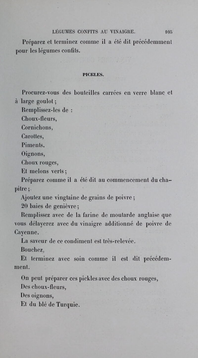 Préparez et terminez comme il a été dit précédemment pour les légumes confits. PICKLES. Procurez-vous des bouteilles carrées en verre blanc et à large goulot ; Remplissez-les de : Choux-fleurs, Cornichons, Carottes, Piments, Oignons, Choux rouges, Et melons verts ; Préparez comme il a été dit au commencement du cha- pitre ; Ajoutez une vingtaine de grains de poivre ; 20 baies de genièvre ; Remplissez avec de la farine de moutarde anglaise que vous délayerez avec du vinaigre additionné de poivre de Cayenne. La saveur de ce condiment est très-relevée. Rouchez, Et terminez avec soin comme il est dit précédem- ment. On peut préparer ces pickles avec des choux rouges, Des choux-fleurs, Des oignons, Et du blé de Turquie.