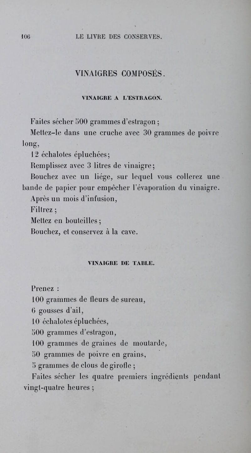 VINAIGRES COMPOSÉS. VINAIGRE A L’ESTRAGON. Faites sécher 500 grammes d’estragon ; Mettez-le dans une cruche avec 30 grammes de poivre long, 12 échalotes épluchées; Remplissez avec 3 litres de vinaigre ; Rouchez avec un liège, sur lequel vous collerez une bande de papier pour empêcher l’évaporation du vinaigre. Après un mois d’infusion, Filtrez ; Mettez en bouteilles ; Rouchez, et conservez à la cave. VINAIGRE DE TABLE. Prenez : 100 grammes de fleurs de sureau, 6 gousses d’ail, 10 échalotes épluchées, 500 grammes d’estragon, 100 grammes de graines de moutarde, 50 grammes de poivre en grains, 5 grammes de clous de girofle ; Faites sécher les quatre premiers ingrédients pendant vingt-quatre heures ;