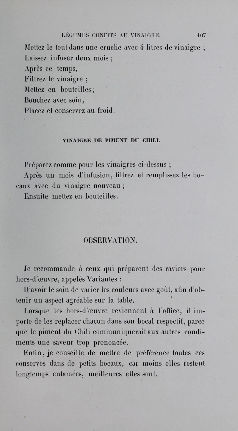 Mettez le tout dans une cruche avec 4 litres de vinaigre ; Laissez infuser deux mois ; Après ce temps, Filtrez le vinaigre ; Mettez en bouteilles; Bouchez avec soin, Placez et conservez au froid. VINAIGRE DE PIMENT DU CHILI. Préparez comme pour les vinaigres ci-dessus ; Après un mois d’infusion, filtrez et remplissez les bo- caux avec du vinaigre nouveau ; Ensuite mettez en bouteilles. OBSERVATION. Je recommande à ceux qui préparent des raviers pour hors-d’œuvre, appelés Variantes : D’avoir le soin de varier les couleurs avec goût, afin d’ob- tenir un aspect agréable sur la table. Lorsque les hors-d’œuvre reviennent à l’office, il im- porte de les replacer chacun dans son bocal respectif, parce que le piment du Chili communiquerait aux autres condi- ments une saveur trop prononcée. Enfin, je conseille de mettre de préférence toutes ces conserves dans de petits bocaux, car moins elles restent longtemps entamées, meilleures elles sont.