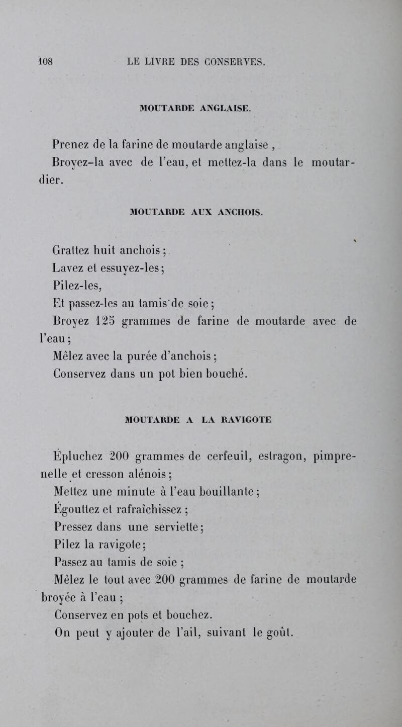 MOUTARDE ANGLAISE. Prenez de la farine de moutarde anglaise , Broyez-la avec de l’eau, et mettez-la dans le moutar- dier. MOUTARDE AUX ANCHOIS. Grattez huit anchois Lavez et essuyez-les ; Pilez-les, Et passez-les au tamis'de soie; Broyez 125 grammes de farine de moutarde avec de l’eau ; Mêlez avec la purée d’anchois ; Conservez dans un pot bien bouché. MOUTARDE A LA RAVIGOTE Épluchez 200 grammes de cerfeuil, estragon, pimpre- nelle et cresson alénois; Mettez une minute à l’eau bouillante; Egouttez et rafraîchissez ; Pressez dans une serviette; Pilez la ravigote; Passez au tamis de soie ; Mêlez le tout avec 200 grammes de farine de moutarde broyée à l’eau ; Conservez en pots et bouchez. On peut y ajouter de l’ail, suivant le goût.