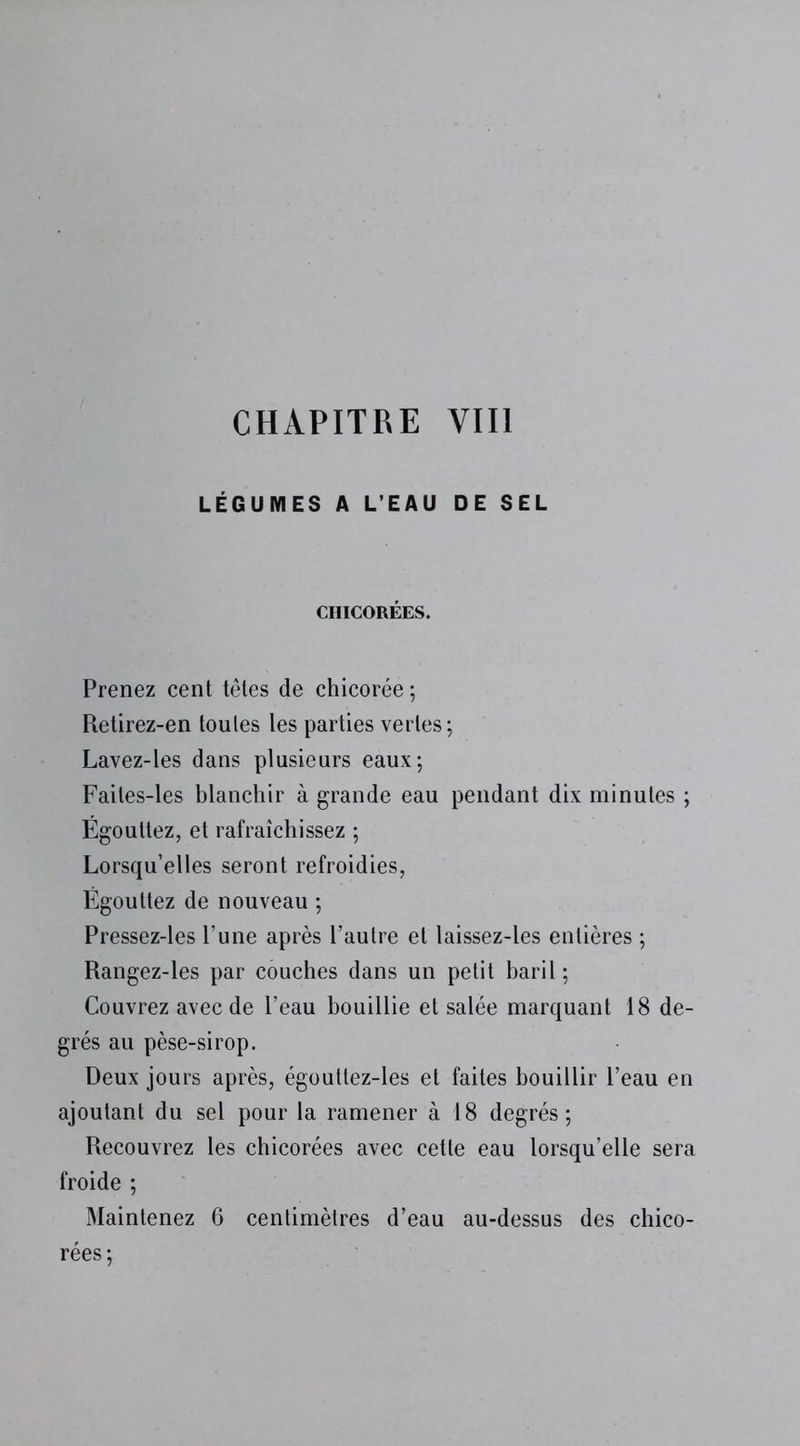 LÉGUMES A L'EAU DE SEL CHICORÉES. Prenez cent têtes de chicorée ; Retirez-en toutes les parties vertes; Lavez-les dans plusieurs eaux; Faites-les blanchir à grande eau pendant dix minutes ; Égouttez, et rafraîchissez ; Lorsqu’elles seront refroidies, Égouttez de nouveau ; Pressez-les l’une après l’autre et laissez-les entières ; Rangez-les par couches dans un petit baril ; Couvrez avec de l’eau bouillie et salée marquant 18 de- grés au pèse-sirop. Deux jours après, égouttez-les et faites bouillir l’eau en ajoutant du sel pour la ramener à 18 degrés; Recouvrez les chicorées avec cette eau lorsqu’elle sera froide ; Maintenez 6 centimètres d’eau au-dessus des chico- rées;