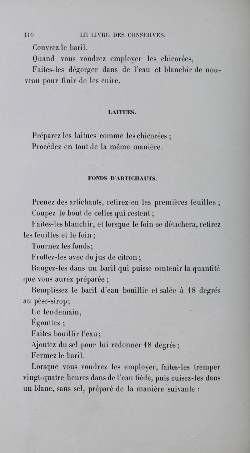 Couvrez le baril. Quand vous voudrez employer les chicorées, Faites-les dégorger dans de l’eau et blanchir de nou- veau pour finir de les cuire. LAITUES. Préparez les laitues comme les chicorées ; Procédez en tout de la même manière. FONDS D ARTICHAUTS. Prenez des artichauts, retirez-en les premières feuilles ; Coupez le bout de celles qui restent ; Faites-les blanchir, et lorsque le foin se détachera, retirez les feuilles et le foin ; Tournez les fonds; Froltez-les avec du jus de citron ; Rangez-les dans un baril qui puisse contenir la quantité que vous aurez préparée ; Remplissez le baril d’eau bouillie et salée à 18 degrés au pèse-sirop; Le lendemain, Égouttez ; Faites bouillir l’eau; Ajoutez du sel pour lui redonner 18 degrés; Fermez le baril. Lorsque vous voudrez les employer, faites-les tremper vingt-quatre heures dans de l’eau tiède, puis cuisez-les dans un blanc, sans sel, préparé de la manière suivante :