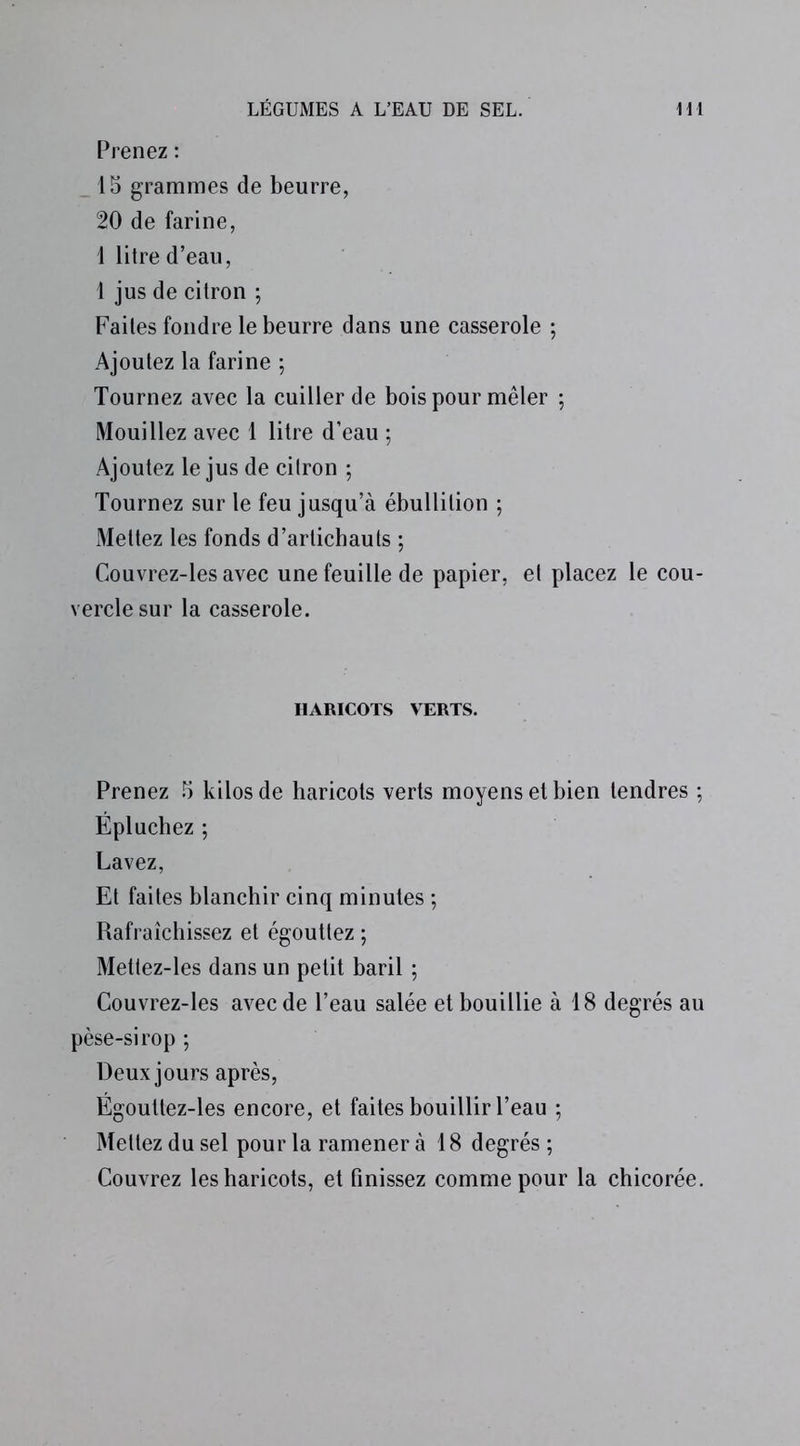 Prenez : 15 grammes de beurre, 20 de farine, 1 litre d’eau, 1 jus de citron ; Faites fondre le beurre dans une casserole ; Ajoutez la farine ; Tournez avec la cuiller de bois pour mêler ; Mouillez avec 1 litre d’eau ; Ajoutez le jus de citron ; Tournez sur le feu jusqu’à ébullition ; Mettez les fonds d’artichauts ; Couvrez-les avec une feuille de papier, et placez le cou- vercle sur la casserole. HARICOTS VERTS. Prenez 5 kilos de haricots verts moyens et bien tendres ; Épluchez ; Lavez, Et faites blanchir cinq minutes ; Rafraîchissez et égouttez ; Mettez-les dans un petit baril ; Couvrez-les avec de l’eau salée et bouillie à 18 degrés au pèse-sirop ; Deux jours après, Égouttez-les encore, et faites bouillir l’eau ; Mettez du sel pour la ramener à 18 degrés ; Couvrez les haricots, et finissez comme pour la chicorée.