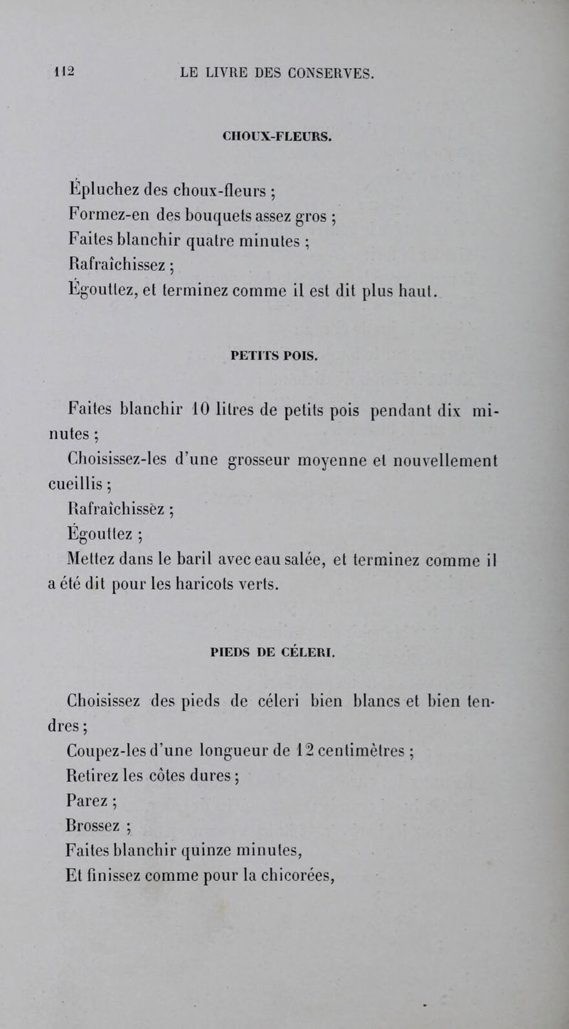 CHOUX-FLEURS. Epluchez des choux-fleurs ; Formez-en des bouquets assez gros ; Faites blanchir quatre minutes ; Rafraîchissez ; Egouttez, et terminez comme il est dit plus haut. PETITS POIS. Faites blanchir 10 litres de petits pois pendant dix mi- nutes ; Choisissez-les d’une grosseur moyenne et nouvellement cueillis ; Rafraîchissez ; Égouttez ; Mettez dans le baril avec eau salée, et terminez comme il a été dit pour les haricots verts. PIEDS DE CÉLERI. Choisissez des pieds de céleri bien blancs et bien ten- dres ; Coupez-les d’une longueur de 12 centimètres ; Retirez les côtes dures ; Parez ; Brossez ; Faites blanchir quinze minutes, Et finissez comme pour la chicorées,