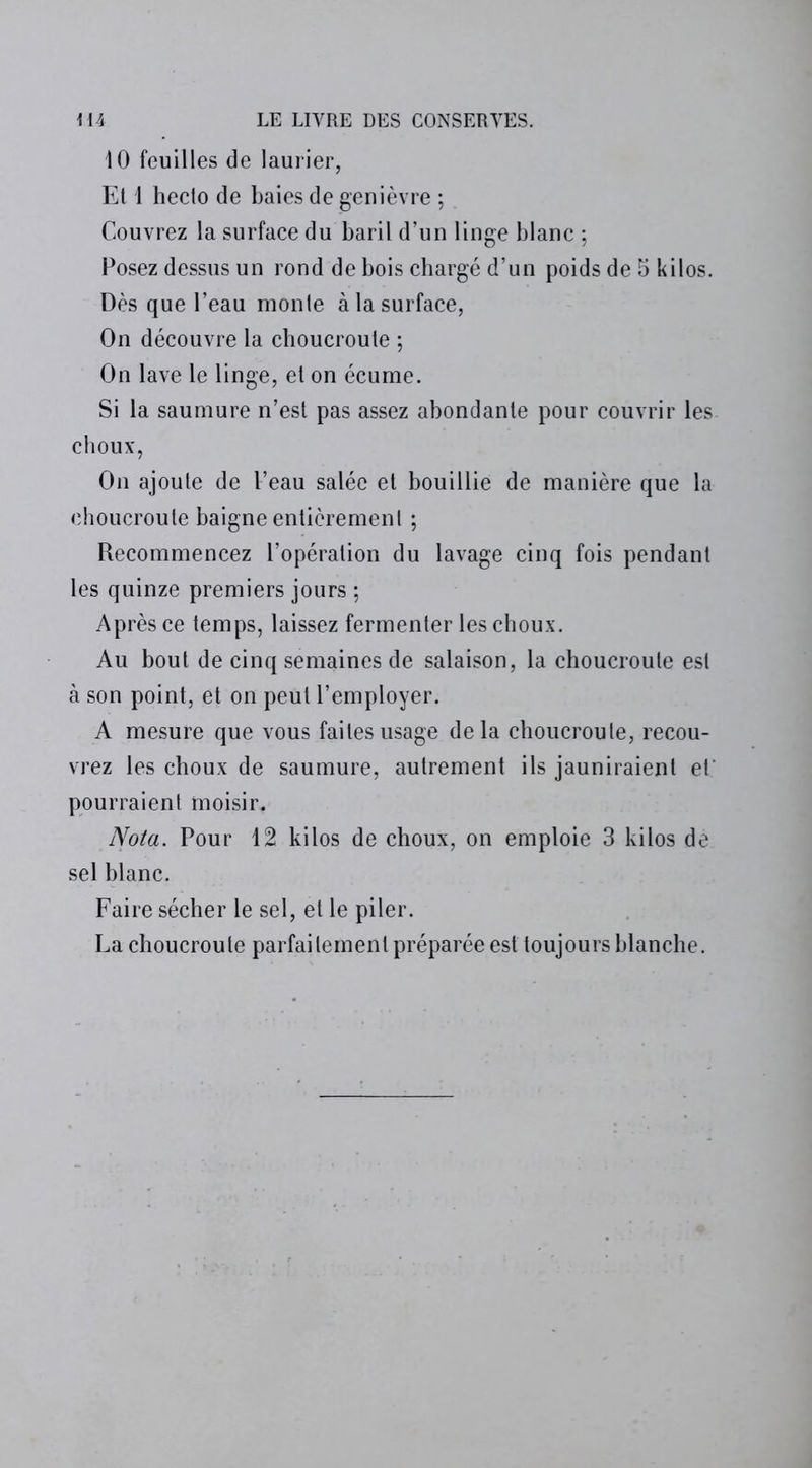 10 feuilles de laurier, Et 1 heclo de baies de genièvre ; Couvrez la surface du baril d’un linge blanc ; Posez dessus un rond de bois chargé d’un poids de 5 kilos. Dès que l’eau monte à la surface, On découvre la choucroute ; On lave le linge, et on écume. Si la saumure n’est pas assez abondante pour couvrir les choux, On ajoute de l’eau salée et bouillie de manière que la choucroute baigne entièrement ; Recommencez l’opération du lavage cinq fois pendant les quinze premiers jours ; Après ce temps, laissez fermenter les choux. Au bout de cinq semaines de salaison, la choucroute est à son point, et on peut l’employer. A mesure que vous faites usage delà choucroute, recou- vrez les choux de saumure, autrement ils jauniraient et' pourraient moisir. Nota. Pour 12 kilos de choux, on emploie 3 kilos de sel blanc. Faire sécher le sel, et le piler. La choucroute parfaitement préparée est toujours blanche.