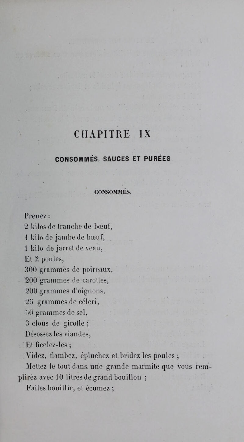 CONSOMMÉS, SAUCES ET PURÉES CONSOMMÉS. Prenez : 2 kilos de tranche de bœuf, 1 kilo de jambe de bœuf, l kilo de jarret de veau, Et 2 poules, 300 grammes de poireaux, 200 grammes de carottes, 200 grammes d’oignons, 25 grammes de céleri, 50 grammes de sel, 3 clous de girofle ; Désossez les viandes, Et ficelez-lés ; Videz, flambez, épluchez et bridez les poules ; Mettez le tout dans une grande marmite que vous rem- plirez avec 10 litres de grand bouillon ; Faites bouillir, et écumez -,