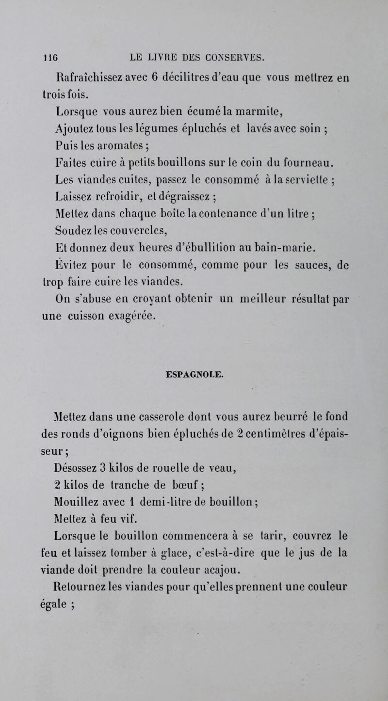 Rafraîchissez avec 6 décilitres d’eau que vous mettrez en trois fois. Lorsque vous aurez bien écumé la marmite, Ajoutez tous les légumes épluchés et lavés avec soin ; Puis les aromates ; Faites cuire à petits bouillons sur le coin du fourneau. Les viandes cuites, passez le consommé à la serviette ; Laissez refroidir, et dégraissez ; Mettez dans chaque boîte la contenance d’un litre ; Soudez les couvercles, Et donnez deux heures d’ébullition au bain-marie. Évitez pour le consommé, comme pour les sauces, de trop faire cuire les viandes. On s’abuse en croyant obtenir un meilleur résultat par une cuisson exagérée. ESPAGNOLE. Mettez dans une casserole dont vous aurez beurré le fond des ronds d’oignons bien épluchés de 2 centimètres d’épais- seur ; Désossez 3 kilos de rouelle de veau, 2 kilos de tranche de bœuf ; Mouillez avec 1 demi-litre de bouillon; Mettez à feu vif. Lorsque le bouillon commencera à se tarir, couvrez le feu et laissez tomber à glace, c’est-à-dire que le jus de la viande doit prendre la couleur acajou. Retournez les viandes pour qu’elles prennent une couleur égale ;