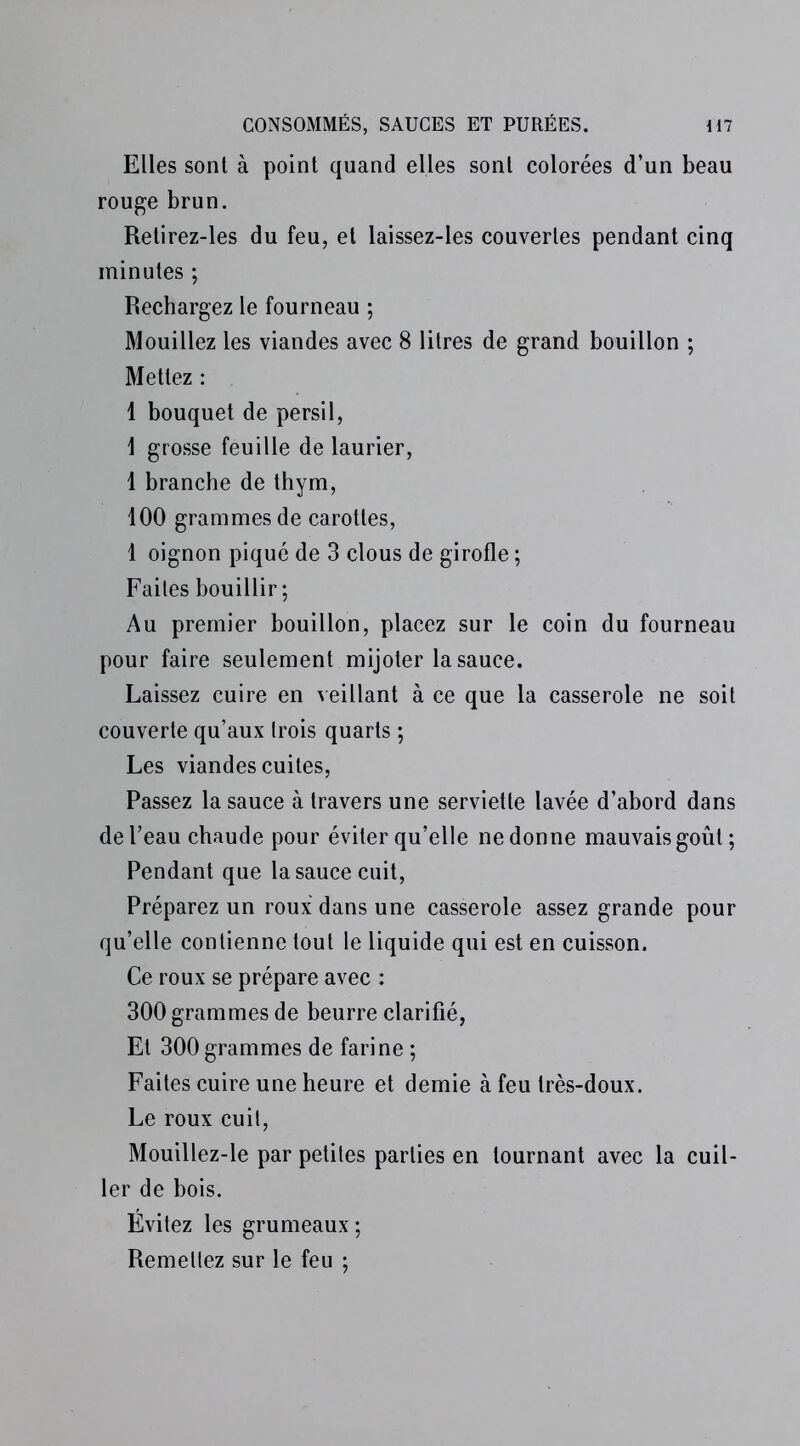 Elles sont à point quand elles sont colorées d’un beau rouge brun. Retirez-les du feu, et laissez-les couvertes pendant cinq minutes ; Rechargez le fourneau ; Mouillez les viandes avec 8 litres de grand bouillon ; Mettez : 1 bouquet de persil, \ grosse feuille de laurier, 1 branche de thym, 100 grammes de carottes, 1 oignon piqué de 3 clous de girofle ; Faites bouillir; Au premier bouillon, placez sur le coin du fourneau pour faire seulement mijoter la sauce. Laissez cuire en veillant à ce que la casserole ne soit couverte qu’aux Irois quarts ; Les viandes cuites, Passez la sauce à travers une serviette lavée d’abord dans de l’eau chaude pour éviter qu’elle ne donne mauvais goût; Pendant que la sauce cuit, Préparez un roux dans une casserole assez grande pour qu’elle contienne tout le liquide qui est en cuisson. Ce roux se prépare avec : 300 grammes de beurre clarifié, Et 300 grammes de farine ; Faites cuire une heure et demie à feu très-doux. Le roux cuil, Mouillez-le par petites parties en tournant avec la cuil- ler de bois. Évitez les grumeaux ; Remellez sur le feu ;
