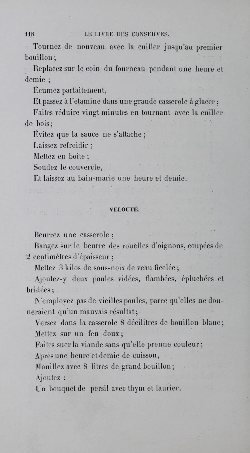 Tournez de nouveau avec la cuiller jusqu’au premier bouillon ; Replacez sur le coin du fourneau pendant une heure el demie ; Écumez parfaitement, Et passez à l’étamine dans une grande casserole à glacer ; Faites réduire vingt minutes en tournant avec la cuiller de bois; Évitez que la sauce ne s’attache ; Laissez refroidir ; Mettez en boîte ; Soudez le couvercle, El laissez au bain-marie une heure et demie. VELOUTÉ. Beurrez une casserole ; Rangez sur le beurre des rouelles d’oignons, coupées de 2 centimètres d’épaisseur ; Mettez 3 kilos de sous-noix de veau ficelée ; Ajoutez-y deux poules vidées, flambées, épluchées el bridées ; N’employez pas de vieilles poules, parce qu’elles ne don- neraient qu’un mauvais résultat; Versez dans la casserole 8 décilitres de bouillon blanc; Mettez sur un feu doux ; Faites suer la viande sans qu’elle prenne couleur; Après une heure et demie de cuisson, Mouillez avec 8 litres de grand bouillon; Ajoutez : Un bouquet de persil avec thym et laurier.