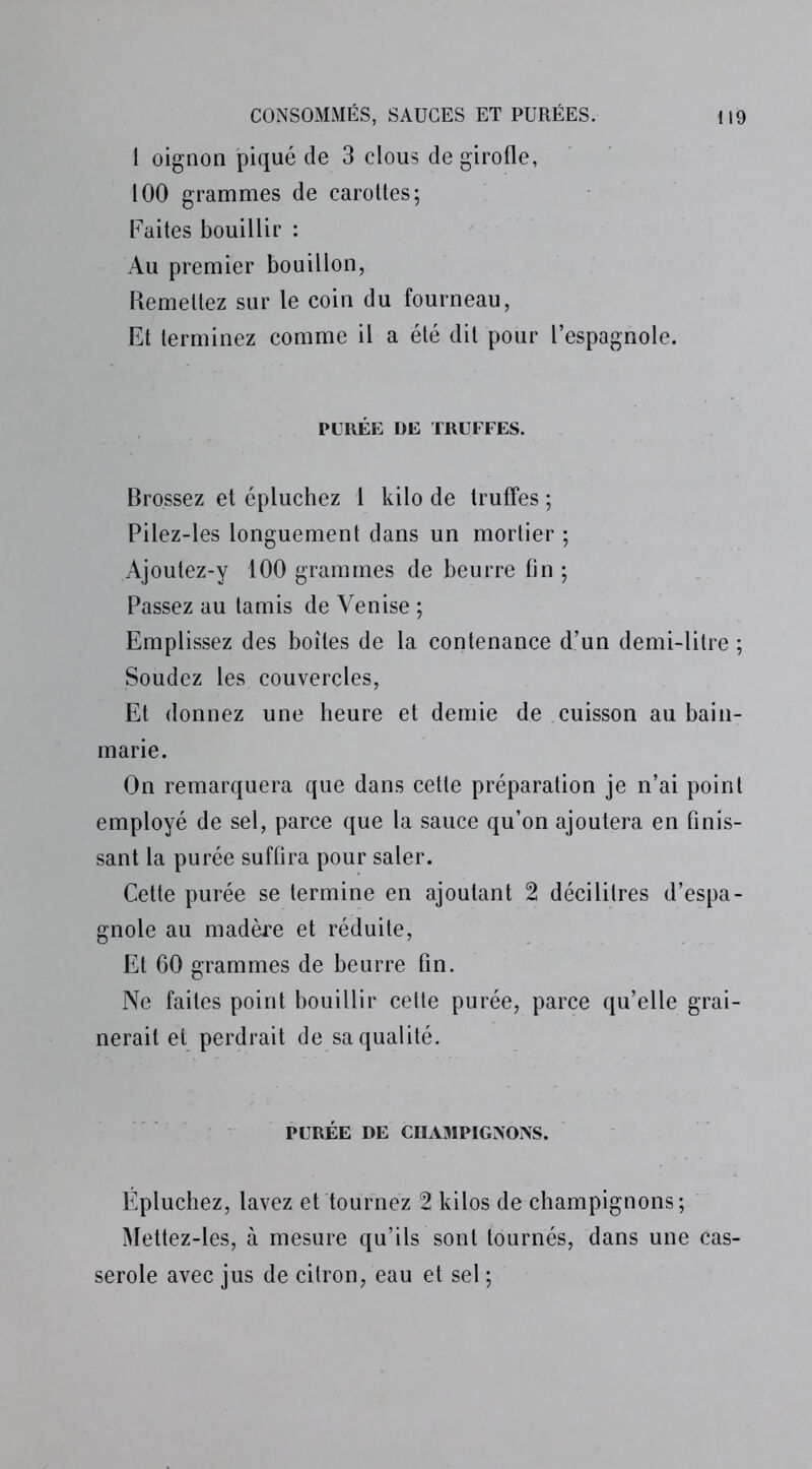 1 oignon piqué de 3 clous de girofle, 100 grammes de carottes; Faites bouillir : Au premier bouillon, Remettez sur le coin du fourneau, Et terminez comme il a été dit pour l’espagnole. PURÉE DE TRUFFES. Brossez et épluchez 1 kilo de truffes ; Pilez-les longuement dans un mortier ; Ajoutez-y 100 grammes de beurre fin ; Passez au tamis de Venise ; Emplissez des boites de la contenance d’un demi-litre ; Soudez les couvercles, Et donnez une heure et demie de cuisson au bain- marie. On remarquera que dans cette préparation je n’ai point employé de sel, parce que la sauce qu’on ajoutera en finis- sant la purée suffira pour saler. Cette purée se termine en ajoutant 2 décilitres d’espa- gnole au madère et réduite, Et 60 grammes de beurre fin. Ne faites point bouillir cette purée, parce qu’elle grai- nerait et perdrait de sa qualité. PURÉE DE CHAMPIGNONS. Épluchez, lavez et tournez 2 kilos de champignons ; Mettez-les, à mesure qu’ils sont tournés, dans une Cas- serole avec jus de citron, eau et sel ;