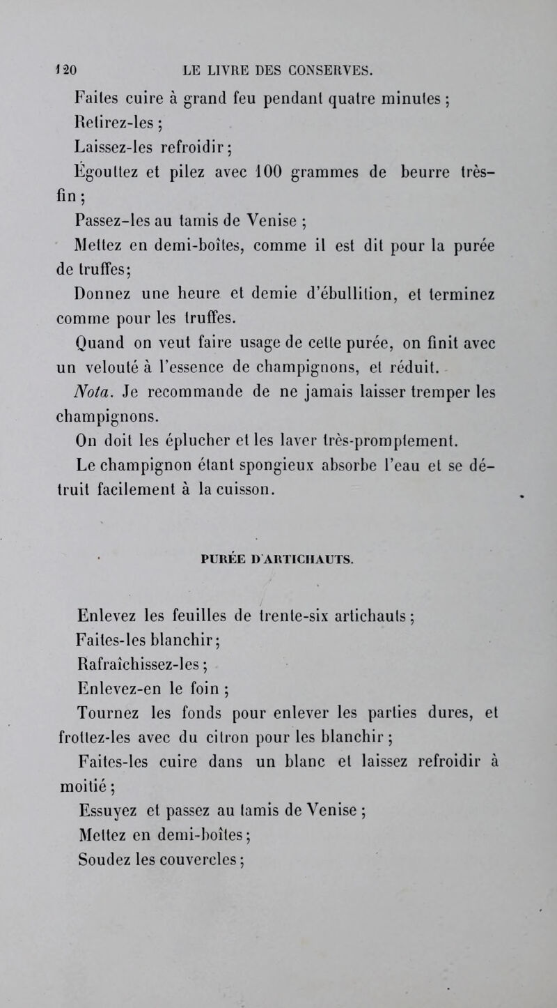 Failes cuire à grand feu pendant quatre minutes ; Retirez-les ; Laissez-les refroidir; Égouttez et pilez avec 100 grammes de beurre très- fin ; Passez-les au tamis de Venise ; Mettez en demi-boîtes, comme il est dit pour la purée de truffes; Donnez une heure et demie d’ébullition, et terminez comme pour les truffes. Quand on veut faire usage de celte purée, on finit avec un velouté à l’essence de champignons, et réduit. Nota. Je recommande de ne jamais laisser tremper les champignons. On doit les éplucher et les laver très-promptement. Le champignon étant spongieux absorbe l’eau et se dé- truit facilement à la cuisson. PURÉE D ARTICHAUTS. Enlevez les feuilles de trente-six artichauts ; Faites-les blanchir; Rafraîchissez-les ; Enlevez-en le foin ; Tournez les fonds pour enlever les parties dures, et frottez-les avec du citron pour les blanchir; Faites-les cuire dans un blanc et laissez refroidir à moitié ; Essuyez et passez au tamis de Venise ; Mettez en demi-boîtes ; Soudez les couvercles ;
