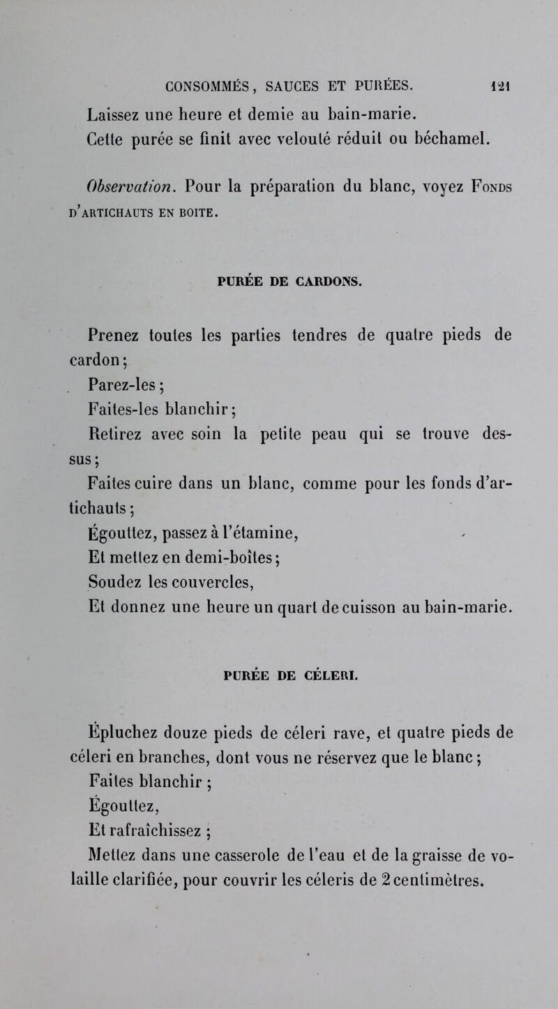 Laissez une heure et demie au bain-marie. Cette purée se finit avec velouté réduit ou béchamel. Observation. Pour la préparation du blanc, voyez Fonds d’artichauts en boite. PURÉE DE CARDONS. Prenez toutes les parties tendres de quatre pieds de cardon ; Parez-les ; Faites-les blanchir; Retirez avec soin la petite peau qui se trouve des- sus; Faites cuire dans un blanc, comme pour les fonds d’ar- tichauts ; Égouttez, passez à l’étamine, Et mettez en demi-boîtes ; Soudez les couvercles, Et donnez une heure un quart de cuisson au bain-marie. PURÉE DE CÉLERI. Épluchez douze pieds de céleri rave, et quatre pieds de céleri en branches, dont vous ne réservez que le blanc ; Faites blanchir ; Égouttez, Et rafraîchissez ; Mettez dans une casserole de l’eau et de la graisse de vo- laille clarifiée, pour couvrir les céleris de 2 centimètres.