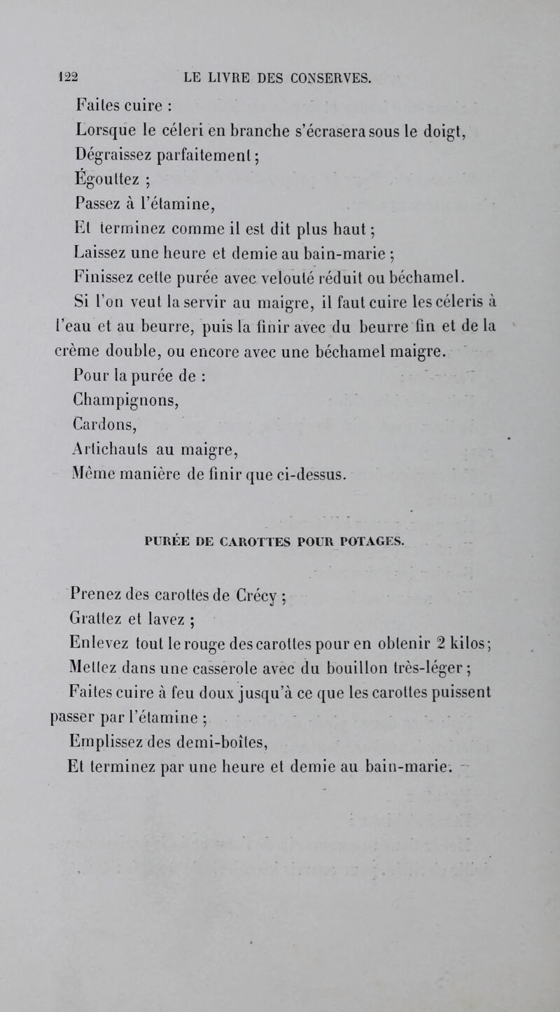 Faites cuire : Lorsque le céleri en branche s’écrasera sous le doigt, Dégraissez parfaitement ; Égouttez ; Passez à l’étamine, Et terminez comme il est dit plus haut ; Laissez une heure et demie au bain-marie ; Finissez cette purée avec velouté réduit ou béchamel. Si l’on veut la servir au maigre, il faut cuire les céleris à l’eau et au beurre, puis la finir avec du beurre fin et de la crème double, ou encore avec une béchamel maigre. Pour la purée de : Champignons, Cardons, Artichauts au maigre, Même manière de finir que ci-dessus. PURÉE DE CAROTTES POUR POTAGES. Prenez des carottes de Crécy ; Grattez et lavez ; Enlevez tout le rouge des carottes pour en obtenir 2 kilos; Mettez dans une casserole avec du bouillon très-léger ; Faites cuire à feu doux jusqu’à ce que les carottes puissent passer par l’étamine ; Emplissez des demi-boîtes, Et terminez par une heure et demie au bain-marie.