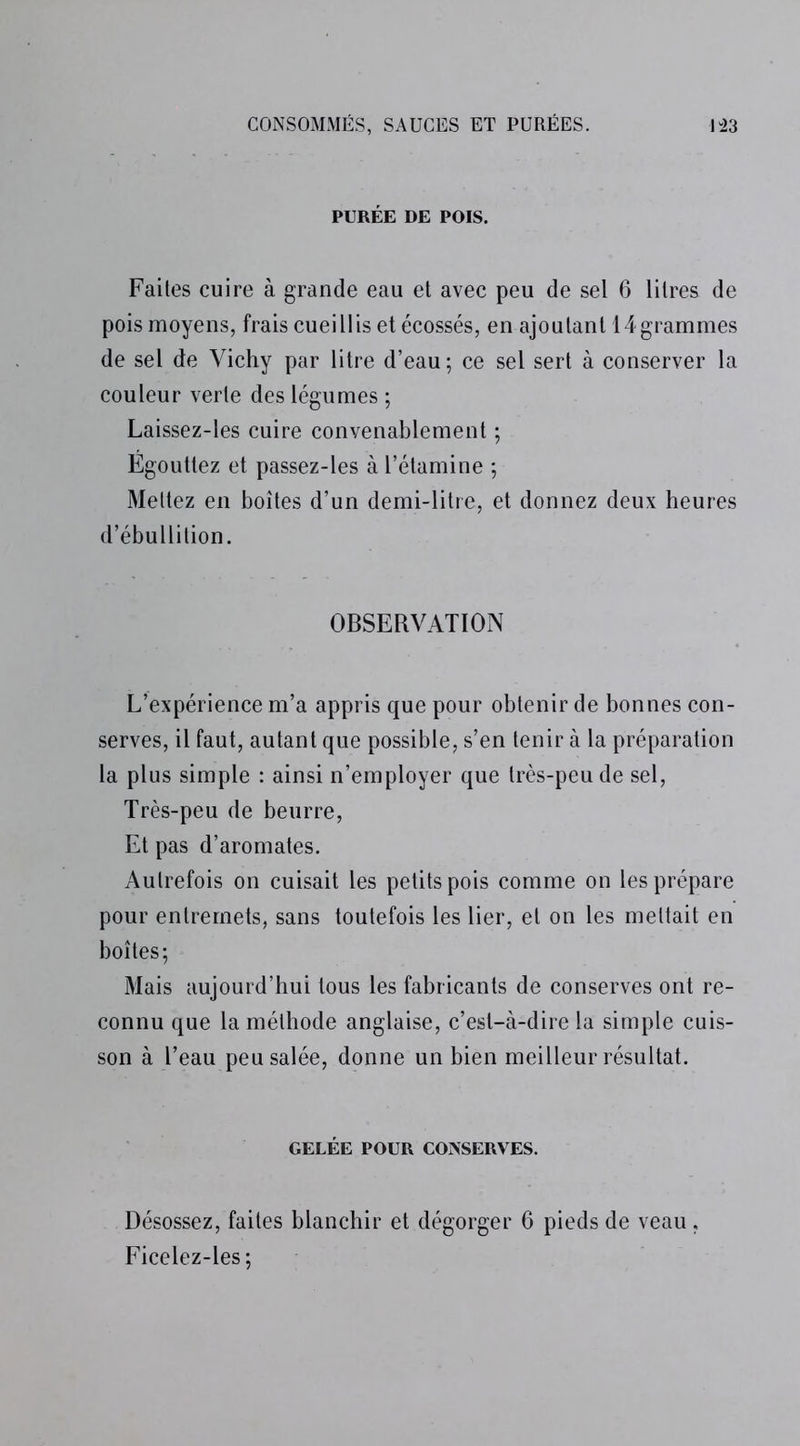 PURÉE DE POIS. Faites cuire à grande eau et avec peu de sel 6 litres de pois moyens, frais cueillis et écossés, en ajoutant 14grammes de sel de Vichy par litre d’eau; ce sel sert à conserver la couleur verte des légumes ; Laissez-les cuire convenablement ; Égouttez et passez-les à l’étamine ; Mettez en boîtes d’un demi-litre, et donnez deux heures d’ébullition. OBSERVATION L’expérience m’a appris que pour obtenir de bonnes con- serves, il faut, autant que possible, s’en tenir à la préparation la plus simple : ainsi n’employer que très-peu de sel, Très-peu de beurre, Et pas d’aromates. Autrefois on cuisait les petits pois comme on les prépare pour entremets, sans toutefois les lier, et on les mettait en boîtes; Mais aujourd’hui tous les fabricants de conserves ont re- connu que la méthode anglaise, c’est-à-dire la simple cuis- son à l’eau peu salée, donne un bien meilleur résultat. GELÉE POUR CONSERVES. Désossez, faites blanchir et dégorger 6 pieds de veau. Ficelez-les;