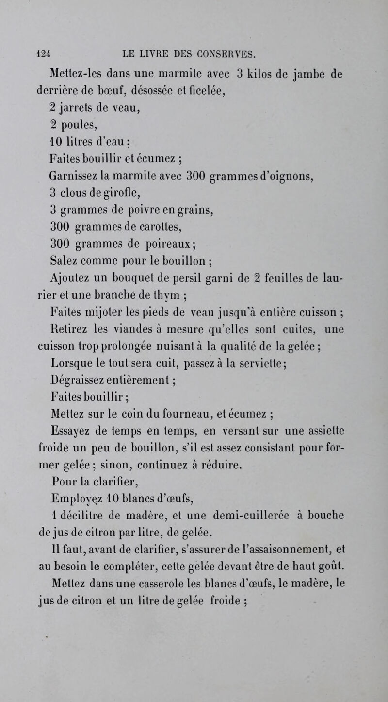 Mettez-les dans une marmile avec 3 kilos de jambe de derrière de bœuf, désossée et ficelée, 2 jarrets de veau, 2 poules, 10 litres d’eau ; Faites bouillir et écumez ; Garnissez la marmite avec 300 grammes d’oignons, 3 clous de girofle, 3 grammes de poivre en grains, 300 grammes de carottes, 300 grammes de poireaux; Salez comme pour le bouillon ; Ajoutez un bouquet de persil garni de 2 feuilles de lau- rier et une branche de thym ; Faites mijoter les pieds de veau jusqu'à entière cuisson ; Retirez les viandes à mesure qu’elles sont cuites, une cuisson trop prolongée nuisant à la qualité de la gelée; Lorsque le tout sera cuit, passez à la serviette; Dégraissez entièrement ; Faites bouillir ; Mettez sur le coin du fourneau, et écumez ; Essayez de temps en temps, en versant sur une assiette froide un peu de bouillon, s’il est assez consistant pour for- mer gelée; sinon, continuez à réduire. Pour la clarifier, Employez 10 blancs d’œufs, 1 décilitre de madère, et une demi-cuillerée à bouche de jus de citron par litre, de gelée. 11 faut, avant de clarifier, s’assurer de l’assaisonnement, et au besoin le compléter, celte gelée devant être de haut goût. Mettez dans une casserole les blancs d’œufs, le madère, le jus de citron et un litre de gelée froide ;