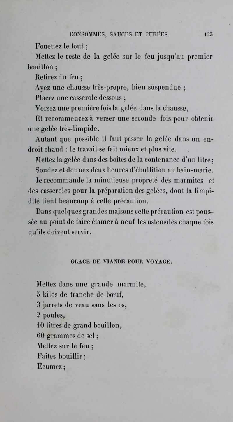 Fouettez le tout ; Mettez le reste de la gelée sur le feu jusqu’au premier bouillon ; Retirez du feu ; Ayez une chausse très-propre, bien suspendue ; Placez une casserole dessous ; Versez une première fois la gelée dans la chausse, Et recommencez à verser une seconde fois pour obtenir une gelée très-limpide. Autant que possible il faut passer la gelée dans un en- droit chaud : le travail se fait mieux et plus vite. Meltez la gelée dans des boîtes de la contenance d’un litre ; Soudez et donnez deux heures d’ébullition au bain-marie. Je recommande la minutieuse propreté des marmites et des casseroles pour la préparation des gelées, dont la limpi- dité tient beaucoup à celte précaution. Dans quelques grandes maisons celte précaution est pous- sée au point de faire étamer à neuf les ustensiles chaque fois qu’ils doivent servir. GLACE DE VIANDE POUR VOYAGE. Mettez dans une grande marmite, 5 kilos de tranche de bœuf, 3 jarrets de veau sans les os, 2 poules, 10 litres de grand bouillon, 60 grammes de sel ; Mettez sur le feu ; Faites bouillir; Ëcumez ;