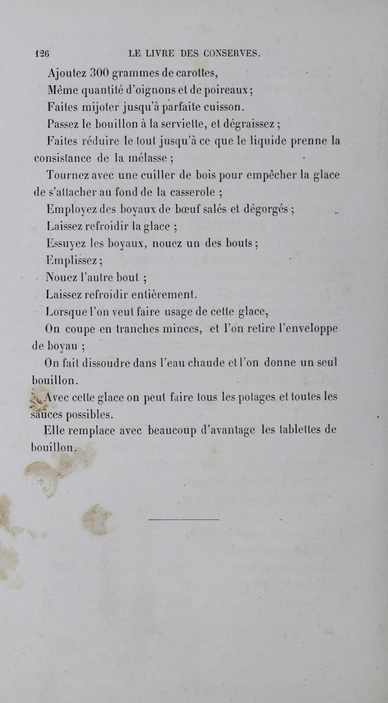 Ajoutez 300 grammes de carottes, Même quantité d’oignons et de poireaux ; Faites mijoter jusqu’à parfaite cuisson. Passez le bouillon à la serviette, et dégraissez ; Faites réduire le tout jusqu’à ce que le liquide prenne la consistance de la mélasse ; Tournez avec une cuiller de bois pour empêcher la glace de s’attacher au fond de la casserole ; Employez des boyaux de bœuf salés et dégorgés ; Laissez refroidir la glace ; Essuyez les boyaux, nouez un des bouts ; Emplissez ; Nouez l’autre bout ; Laissez refroidir entièrement. Lorsque l’on veut faire usage de cette glace, On coupe en tranches minces, et l’on relire l’enveloppe de boyau ; On fait dissoudre dans l’eau chaude et l’on donne un seul bouillon. .^Avec cette glace on peut faire tous les potages et toutes les sauces possibles. Elle remplace avec beaucoup d’avantage les tablettes de bouillon.
