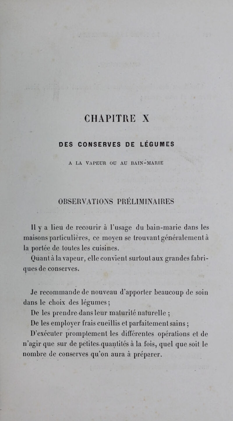 CHAPITRE X DES CONSERVES DE LÉGUMES A LA VAPEUR OU AU BAIN-MARIE OBSERVATIONS PRÉLIMINAIRES Il y a lieu de recourir à l’usage du bain-marie dans les maisons particulières, ce moyen se trouvant généralement à la portée de toutes les cuisines. Quant à la vapeur, elle convient surtout aux grandes fabri- ques de conserves. Je recommande de nouveau d’apporter beaucoup de soin dans le choix des légumes; De les prendre dans leur maturité naturelle ; De les employer frais cueillis et parfaitement sains ; D’exécuter promptement les différentes opérations et de n’agir que sur de petites-quantités à la fois, quel que soit le nombre de conserves qu’on aura à préparer.