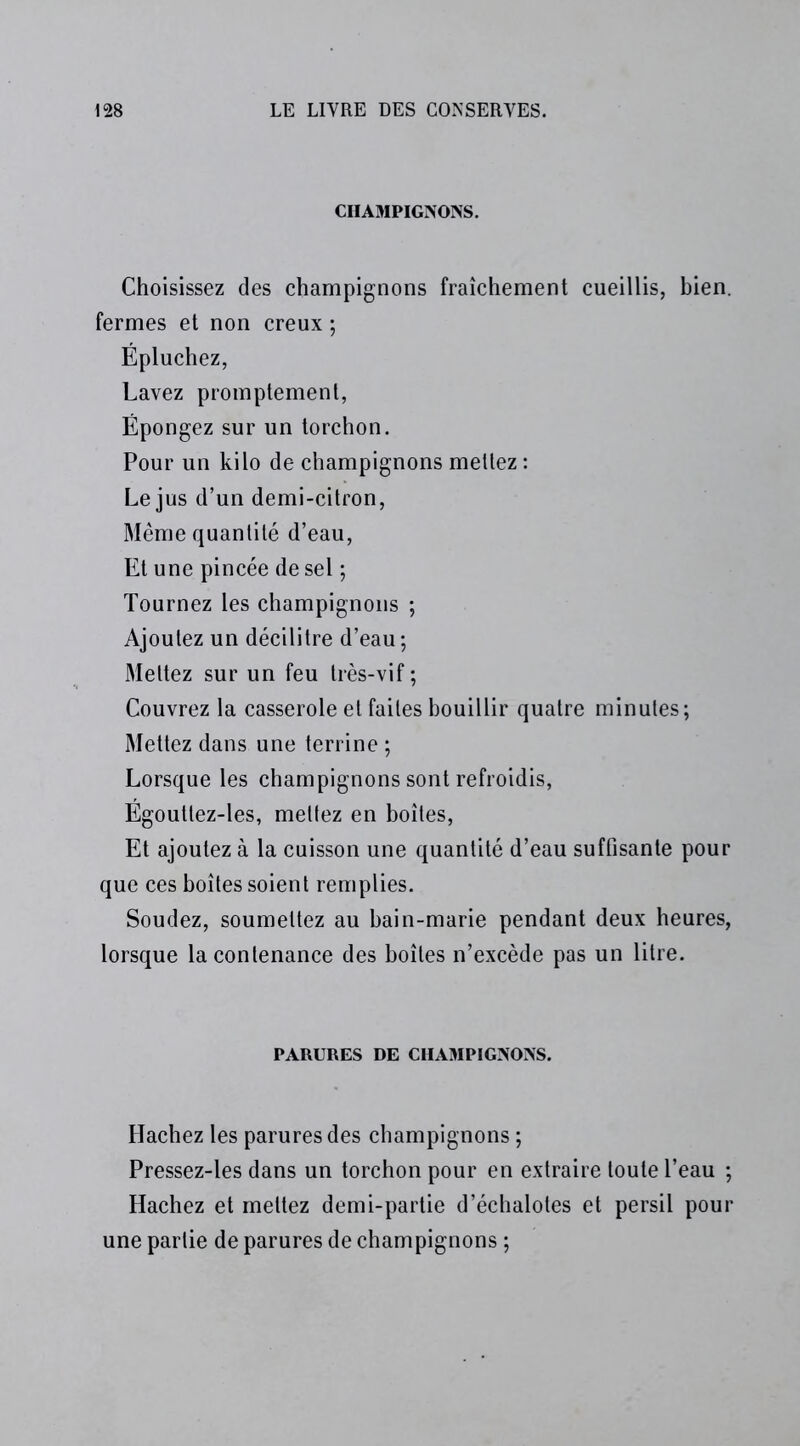 CHAMPIGNONS. Choisissez des champignons fraîchement cueillis, bien, fermes et non creux ; Epluchez, Lavez promptement, Épongez sur un torchon. Pour un kilo de champignons mettez : Le jus d’un demi-citron, Même quantité d’eau, Et une pincée de sel ; Tournez les champignons ; Ajoutez un décilitre d’eau; Mettez sur un feu très-vif; Couvrez la casserole et faites bouillir quatre minutes; Mettez dans une terrine ; Lorsque les champignons sont refroidis, Égoutlez-les, mettez en boîtes, Et ajoutez à la cuisson une quantité d’eau suffisante pour que ces boîtes soient remplies. Soudez, soumettez au bain-marie pendant deux heures, lorsque la contenance des boîtes n’excède pas un litre. PARURES DE CHAMPIGNONS. Hachez les parures des champignons ; Pressez-les dans un torchon pour en extraire toute l’eau ; Hachez et mettez demi-partie d’échalotes et persil pour une partie de parures de champignons ;
