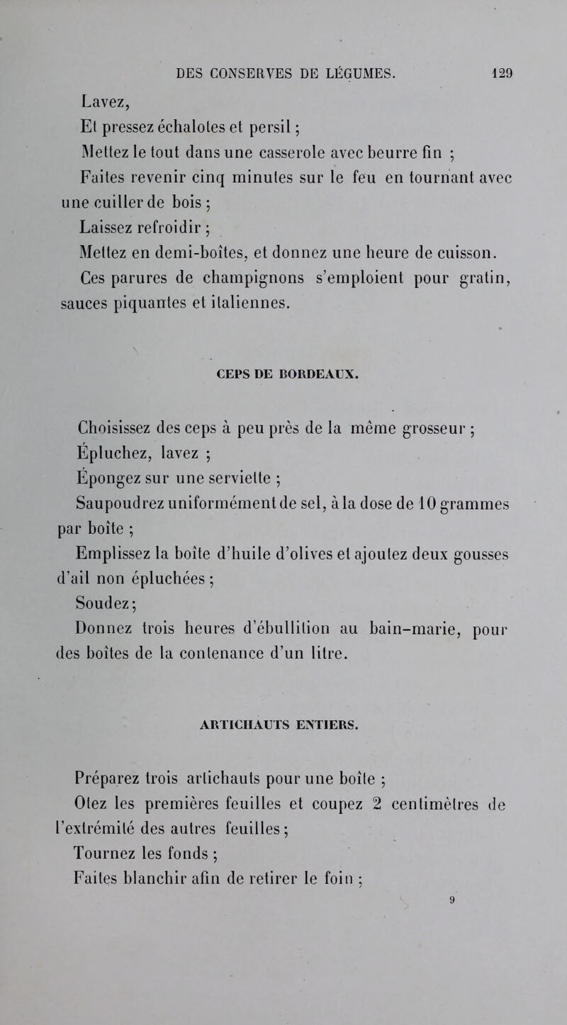 Lavez, Et pressez échalotes et persil ; Mettez le tout dans une casserole avec beurre fin ; Faites revenir cinq minutes sur le feu en tournant avec une cuiller de bois ; Laissez refroidir ; Mettez en demi-boîtes, et donnez une heure de cuisson. Ces parures de champignons s’emploient pour gratin, sauces piquantes et italiennes. CEPS DE BORDEAUX. Choisissez des ceps à peu près de la même grosseur ; Épluchez, lavez ; Épongez sur une serviette ; Saupoudrez uniformément de sel, à la dose de 10 grammes par boîte ; Emplissez la boîte d’huile d’olives et ajoutez deux gousses d’ail non épluchées ; Soudez; Donnez trois heures d’ébullition au bain-marie, pour des boîtes de la contenance d’un litre. ARTICHAUTS ENTIERS. Préparez trois artichauts pour une boîte ; Otez les premières feuilles et coupez 2 centimètres de l’extrémité des autres feuilles ; Tournez les fonds ; Faites blanchir afin de retirer le foin ;