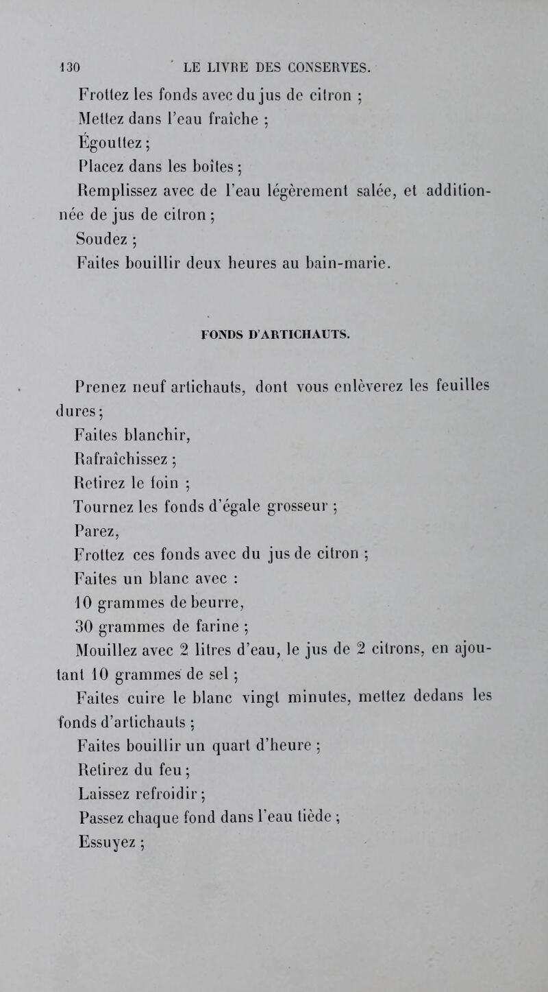 Frottez les fonds avec du jus de citron ; Mettez dans l’eau fraîche ; Égouttez ; Placez dans les boîtes ; Remplissez avec de l’eau légèrement salée, et addition- née de jus de citron ; Soudez ; Faites bouillir deux heures au bain-marie. FONDS D ARTICHAUTS. Prenez neuf artichauts, dont vous enlèverez les feuilles dures ; Faites blanchir, Rafraîchissez ; Retirez le toin ; Tournez les fonds d’égale grosseur ; Parez, Frottez ces fonds avec du jus de citron ; Faites un blanc avec : 10 grammes de beurre, 30 grammes de farine ; Mouillez avec 2 litres d’eau, le jus de 2 citrons, en ajou- tant 10 grammes de sel ; Faites cuire le blanc vingt minutes, mettez dedans les fonds d’artichauts ; Faites bouillir un quart d’heure ; Relirez du feu ; Laissez refroidir ; Passez chaque fond dans l’eau tiède ; Essuyez ;