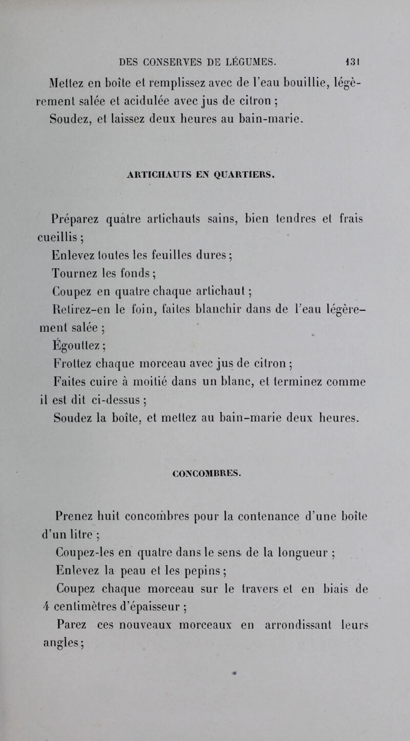 Mettez en boîte et remplissez avec de l’eau bouillie, légè- rement salée et acidulée avec jus de citron ; Soudez, et laissez deux heures au bain-marie. ARTICHAUTS EN QUARTIERS. Préparez quatre artichauts sains, bien tendres et frais cueillis ; Enlevez toutes les feuilles dures ; Tournez les fonds ; Coupez en quatre chaque artichaut ; Retirez-en le foin, faites blanchir dans de l’eau légère- ment salée ; Égouttez ; Frottez chaque morceau avec jus de citron ; Faites cuire à moitié dans un blanc, et terminez comme il est dit ci-dessus ; Soudez la boîte, et mettez au bain-marie deux heures. CONCOMRRES. Prenez huit concombres pour la contenance d’une boîte d’un litre ; Coupez-les en quatre dans le sens, de la longueur ; Enlevez la peau et les pépins; Coupez chaque morceau sur le travers et en biais de 4 centimètres d’épaisseur ; Parez ces nouveaux morceaux en arrondissant leurs angles;