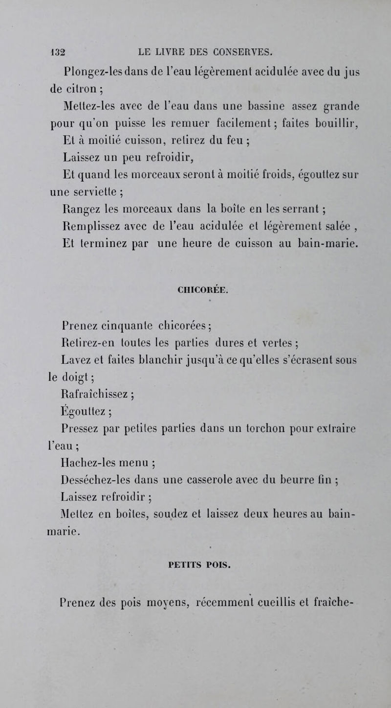Plongez-lesdans de l’eau légèrement acidulée avec du jus de citron ; Meltez-les avec de l’eau dans une bassine assez grande pour qu’on puisse les remuer facilement; faites bouillir, Et à moitié cuisson, relirez du feu ; Laissez un peu refroidir, Et quand les morceaux seront à moitié froids, égouttez sur une serviette ; Rangez les morceaux dans la boîte en les serrant ; Remplissez avec de l’eau acidulée et légèrement salée , Et terminez par une heure de cuisson au bain-marie. CHICORÉE. Prenez cinquante chicorées; Retirez-en toutes les parties dures et vertes; Lavez et faites blanchir jusqu’à ce qu’elles s’écrasent sous le doigt ; Rafraîchissez ; Égouttez ; Pressez par petites parties dans un torchon pour extraire l’eau ; Hachez-les menu ; Desséchez-les dans une casserole avec du beurre fin ; Laissez refroidir ; Mettez en boîtes, soudez et laissez deux heures au bain- marie. PETITS POIS. Prenez des pois moyens, récemment cueillis et fraîche-
