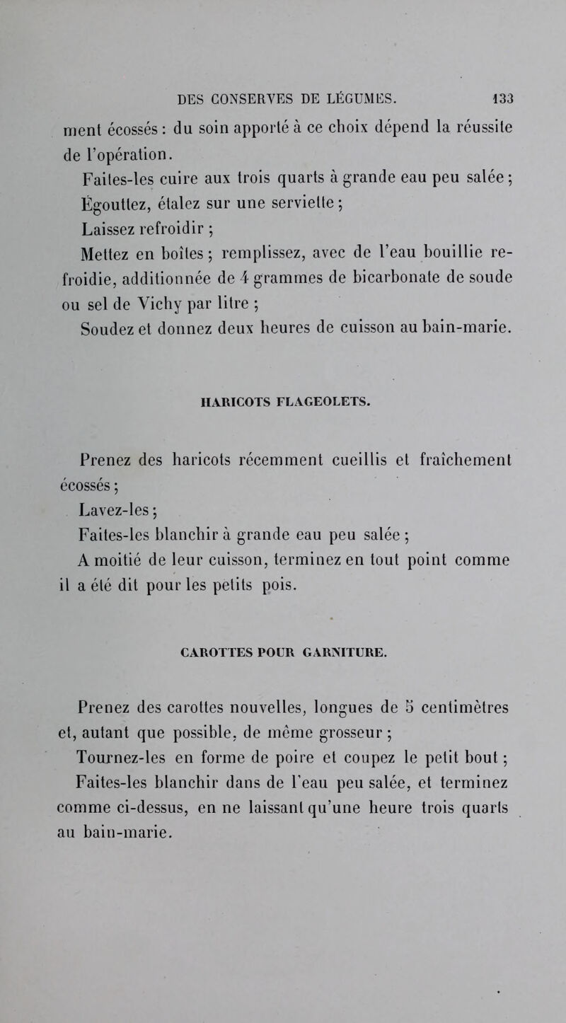 nient écossés : du soin apporté à ce choix dépend la réussite de l’opération. Faites-les cuire aux trois quarts à grande eau peu salée ; Égouttez, étalez sur une serviette ; Laissez refroidir ; Mettez en boîtes ; remplissez, avec de l’eau bouillie re- froidie, additionnée de 4 grammes de bicarbonate de soude ou sel de Vichy par litre ; Soudez et donnez deux heures de cuisson au bain-marie. HARICOTS FLAGEOLETS. Prenez des haricots récemment cueillis et fraîchement écossés ; Lavez-Ies ; Faites-les blanchir à grande eau peu salée ; A moitié de leur cuisson, terminez en tout point comme il a été dit pour les petits pois. CAROTTES POUR GARNITURE. Prenez des carottes nouvelles, longues de 5 centimètres et, autant que possible, de même grosseur ; Tournez-les en forme de poire et coupez le petit bout ; Faites-les blanchir dans de l’eau peu salée, et terminez comme ci-dessus, en ne laissant qu’une heure trois quarts au bain-marie.