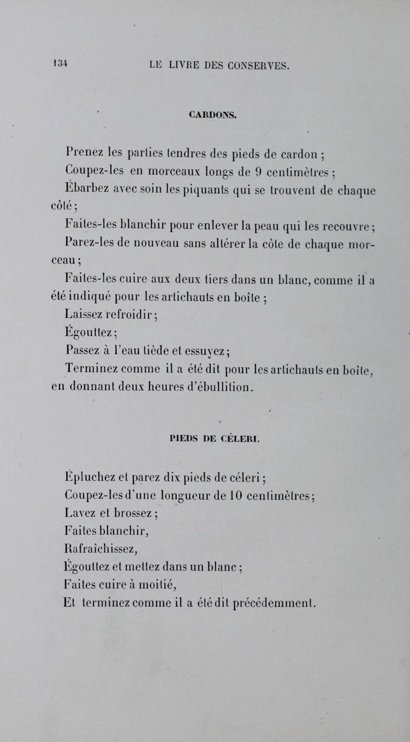 CARDONS. Prenez les parties tendres des pieds de cardon ; Coupez-les en morceaux longs de 9 centimètres ; Ebarbez avec soin les piquants qui se trouvent de chaque côté; Faites-les blanchir pour enlever la peau qui les recouvre ; Parez-les de nouveau sans altérer la côte de chaque mor- ceau ; Faites-les cuire aux deux tiers dans un blanc, comme il a été indiqué pour les artichauts en boîte ; Laissez refroidir; Égouttez; Passez à l’eau tiède et essuyez ; Terminez comme il a été dit pour les artichauts en boîte, en donnant deux heures d’ébullition. PIEDS DE CÉLERI. Épluchez et parez dix pieds de céleri ; Coupez-les d’une longueur de 10 centimètres; Lavez et brossez ; Faites blanchir, Rafraîchissez, Égouttez et mettez dans un blanc ; Faites cuire à moitié, Et terminez comme il a été dit précédemment.