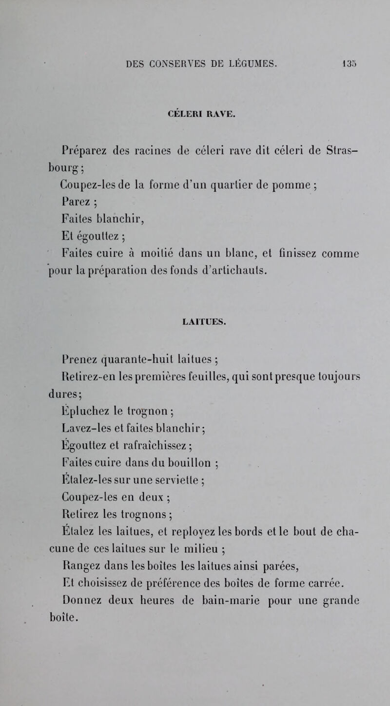 CÉLERI RAVE. Préparez des racines de céleri rave dit céleri de Stras- bourg ; Coupez-les de la forme d’un quartier de pomme ; Parez ; Faites blanchir, Et égouttez ; Faites cuire à moitié dans un blanc, et finissez comme pour la préparation des fonds d’artichauts. LAITUES. Prenez quarante-huit laitues ; Retirez-en les premières feuilles, qui sont presque toujours dures; Épluchez le trognon; Lavez-les et faites blanchir; Égouttez et rafraîchissez ; Faites cuire dans du bouillon ; Étalez-les sur une serviette ; Coupez-les en deux ; Retirez les trognons ; Étalez les laitues, et reployez les bords et le bout de cha- cune de ces laitues sur le milieu ; Rangez dans les boîtes les laitues ainsi parées, Et choisissez de préférence des boîtes de forme carrée. Donnez deux heures de bain-marie pour une grande boîte.