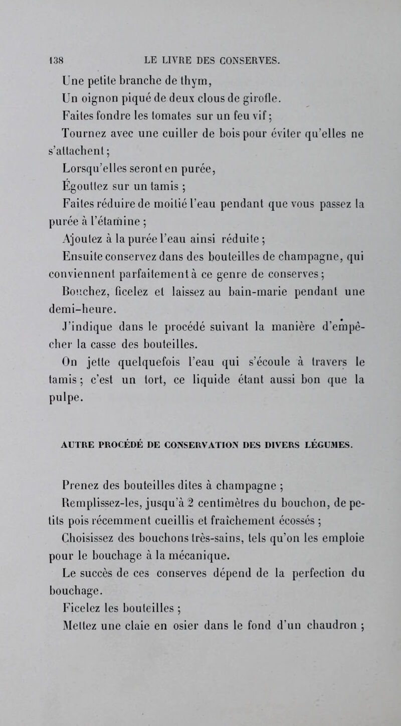 Une petite branche de thym, Un oignon piqué de deux clous de girofle. Faites fondre les tomates sur un feu vif ; Tournez avec une cuiller de bois pour éviter qu’elles ne s’attachent; Lorsqu’elles seront en purée, Égouttez sur un tamis ; Faites réduire de moitié l’eau pendant que vous passez la purée à l’étamine ; Ajoutez à la purée l’eau ainsi réduite; Ensuite conservez dans des bouteilles de champagne, qui conviennent parfaitement à ce genre de conserves; Bouchez, ficelez et laissez au bain-marie pendant une demi-heure. J’indique dans le procédé suivant la manière d’empê- cher la casse des bouteilles. On jette quelquefois l’eau qui s’écoule à travers le tamis ; c’est un tort, ce liquide étant aussi bon que la pulpe. AUTRE PROCÉDÉ DE CONSERVATION DES DIVERS LÉGUMES. Prenez des bouteilles dites à champagne ; Remplissez-les, jusqu’à 2 centimètres du bouchon, de pe- tits pois récemment cueillis et fraîchement écossés ; Choisissez des bouchons très-sains, tels qu’on les emploie pour le bouchage à la mécanique. Le succès de ces conserves dépend de la perfection du bouchage. Ficelez les bouteilles ; Mettez une claie en osier dans le fond d’un chaudron ;